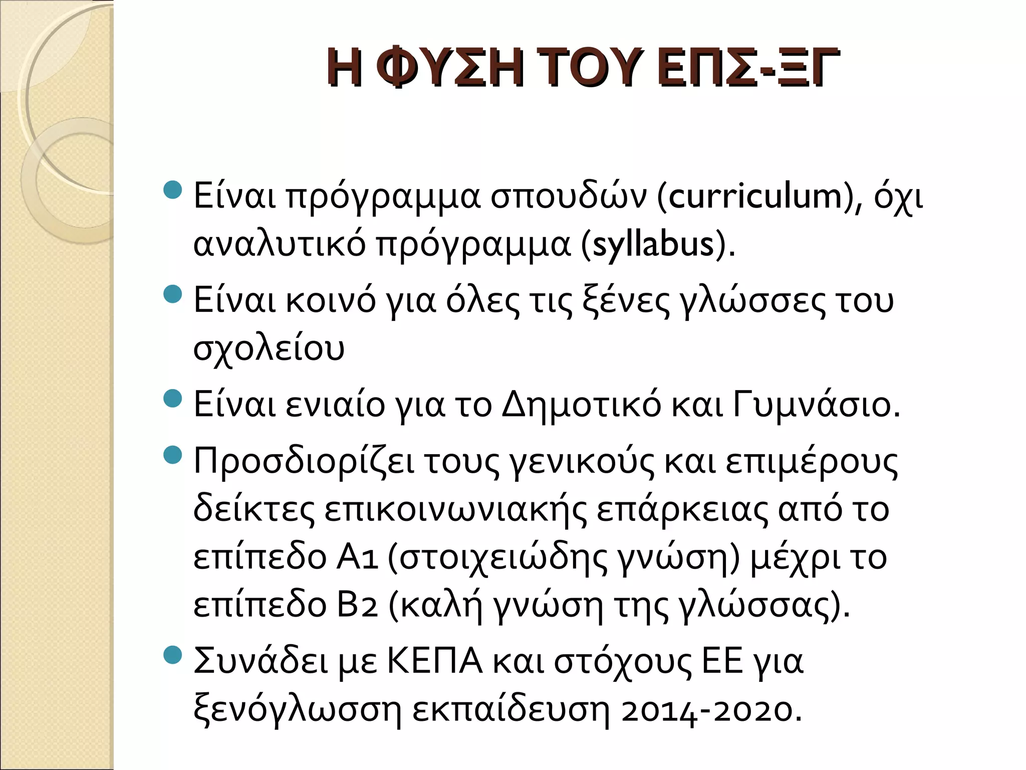 Η ΦΥΣΗ ΤΟΥ ΕΠΣ-ΞΓΗ ΦΥΣΗ ΤΟΥ ΕΠΣ-ΞΓ
Είναι πρόγραμμα σπουδών (curriculum), όχι
αναλυτικό πρόγραμμα (syllabus).
Είναι κοινό για όλες τις ξένες γλώσσες του
σχολείου
Είναι ενιαίο για το Δημοτικό και Γυμνάσιο.
Προσδιορίζει τους γενικούς και επιμέρους
δείκτες επικοινωνιακής επάρκειας από το
επίπεδο Α1 (στοιχειώδης γνώση) μέχρι το
επίπεδο Β2 (καλή γνώση της γλώσσας).
Συνάδει με ΚΕΠΑ και στόχους ΕΕ για
ξενόγλωσση εκπαίδευση 2014-2020.
 