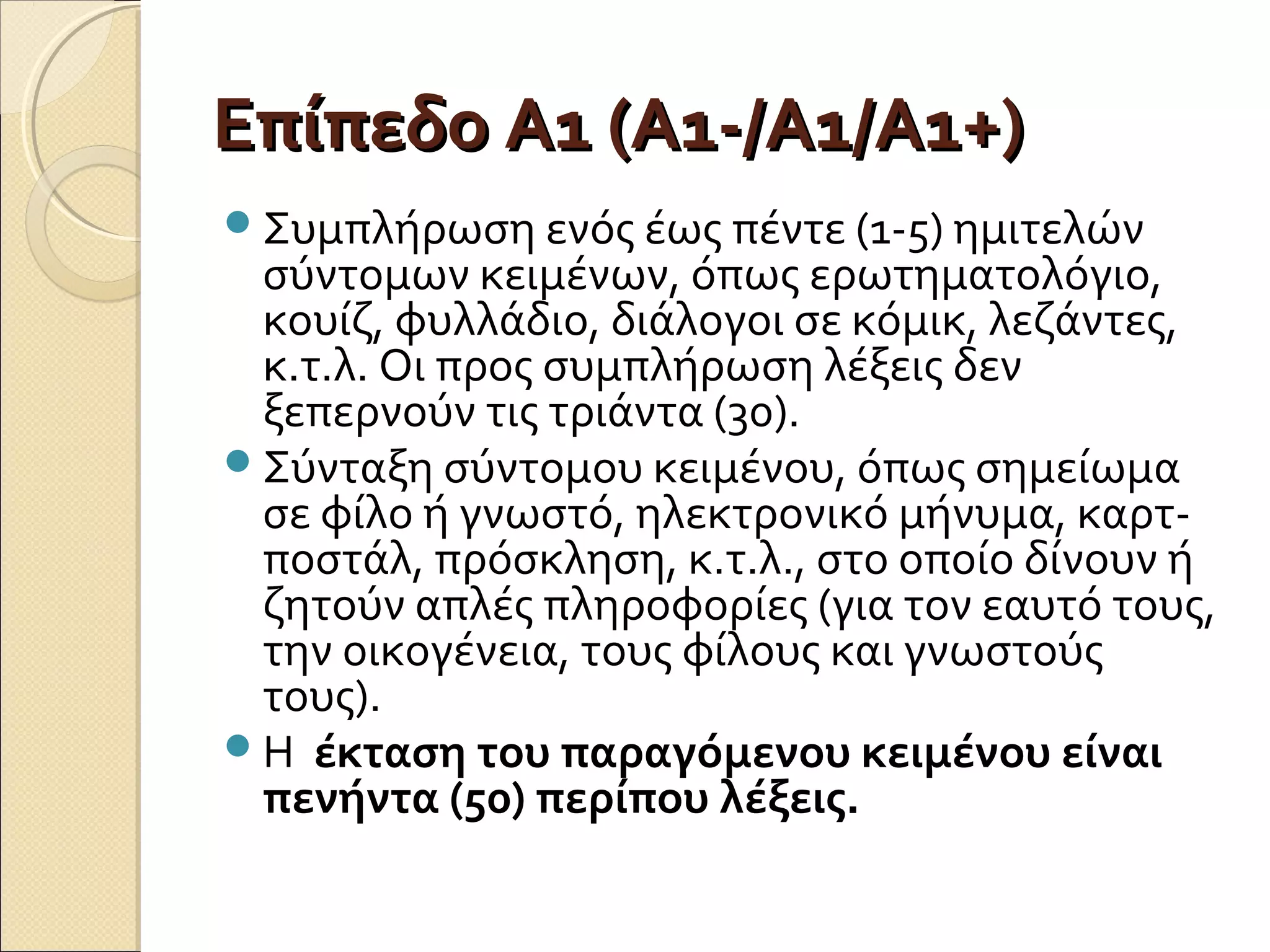 Επίπεδο Α1 (Α1-/Α1/Α1+)Επίπεδο Α1 (Α1-/Α1/Α1+)
Συμπλήρωση ενός έως πέντε (1-5) ημιτελών
σύντομων κειμένων, όπως ερωτηματολόγιο,
κουίζ, φυλλάδιο, διάλογοι σε κόμικ, λεζάντες,
κ.τ.λ. Οι προς συμπλήρωση λέξεις δεν
ξεπερνούν τις τριάντα (30).
Σύνταξη σύντομου κειμένου, όπως σημείωμα
σε φίλο ή γνωστό, ηλεκτρονικό μήνυμα, καρτ-
ποστάλ, πρόσκληση, κ.τ.λ., στο οποίο δίνουν ή
ζητούν απλές πληροφορίες (για τον εαυτό τους,
την οικογένεια, τους φίλους και γνωστούς
τους).
Η έκταση του παραγόμενου κειμένου είναι
πενήντα (50) περίπου λέξεις.
 