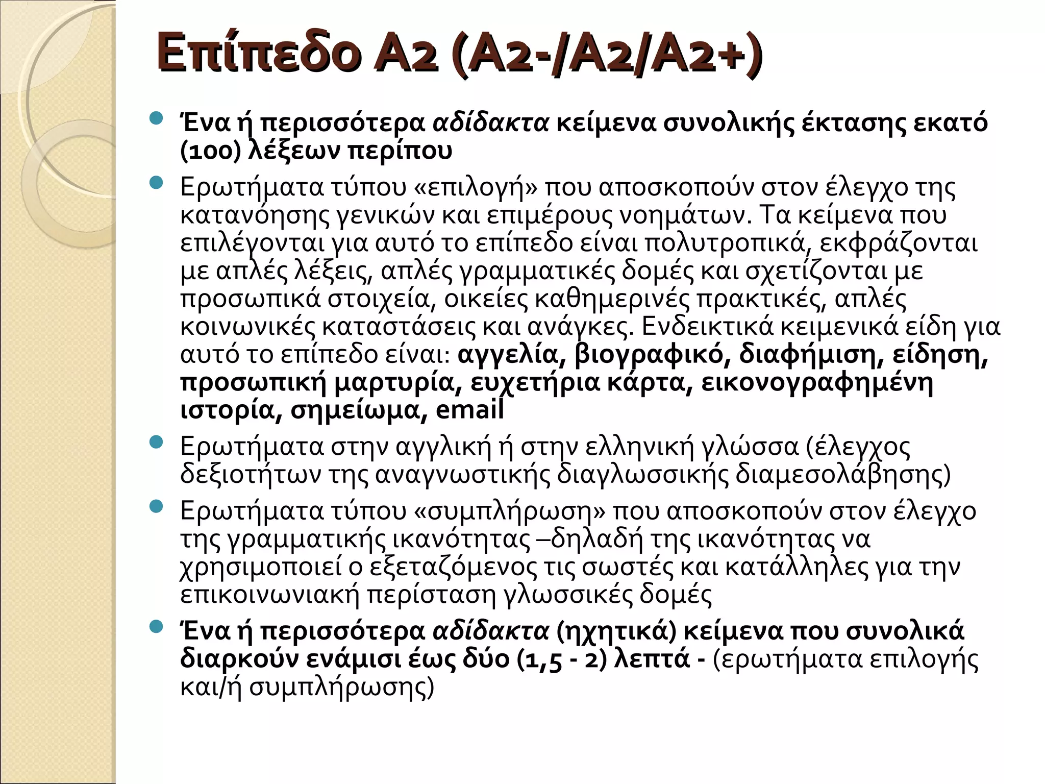 Επίπεδο Α2 (Α2-/Α2/Α2+)Επίπεδο Α2 (Α2-/Α2/Α2+)
 Ένα ή περισσότερα αδίδακτα κείμενα συνολικής έκτασης εκατό
(100) λέξεων περίπου
 Ερωτήματα τύπου «επιλογή» που αποσκοπούν στον έλεγχο της
κατανόησης γενικών και επιμέρους νοημάτων. Τα κείμενα που
επιλέγονται για αυτό το επίπεδο είναι πολυτροπικά, εκφράζονται
με απλές λέξεις, απλές γραμματικές δομές και σχετίζονται με
προσωπικά στοιχεία, οικείες καθημερινές πρακτικές, απλές
κοινωνικές καταστάσεις και ανάγκες. Ενδεικτικά κειμενικά είδη για
αυτό το επίπεδο είναι: αγγελία, βιογραφικό, διαφήμιση, είδηση,
προσωπική μαρτυρία, ευχετήρια κάρτα, εικονογραφημένη
ιστορία, σημείωμα, email
 Ερωτήματα στην αγγλική ή στην ελληνική γλώσσα (έλεγχος
δεξιοτήτων της αναγνωστικής διαγλωσσικής διαμεσολάβησης)
 Ερωτήματα τύπου «συμπλήρωση» που αποσκοπούν στον έλεγχο
της γραμματικής ικανότητας –δηλαδή της ικανότητας να
χρησιμοποιεί ο εξεταζόμενος τις σωστές και κατάλληλες για την
επικοινωνιακή περίσταση γλωσσικές δομές
 Ένα ή περισσότερα αδίδακτα (ηχητικά) κείμενα που συνολικά
διαρκούν ενάμισι έως δύο (1,5 - 2) λεπτά - (ερωτήματα επιλογής
και/ή συμπλήρωσης)
 