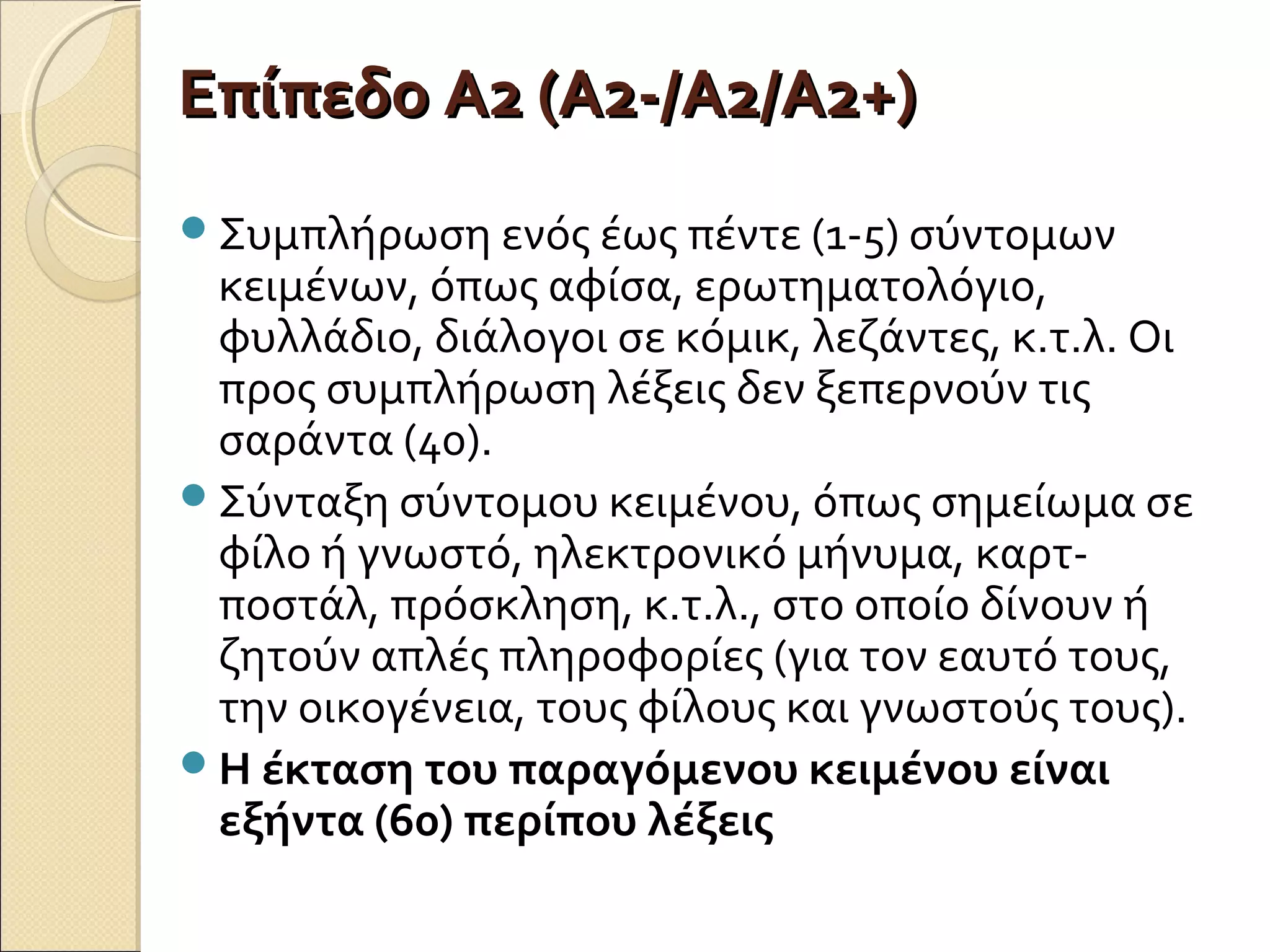 Επίπεδο Α2 (Α2-/Α2/Α2+)Επίπεδο Α2 (Α2-/Α2/Α2+)
Συμπλήρωση ενός έως πέντε (1-5) σύντομων
κειμένων, όπως αφίσα, ερωτηματολόγιο,
φυλλάδιο, διάλογοι σε κόμικ, λεζάντες, κ.τ.λ. Οι
προς συμπλήρωση λέξεις δεν ξεπερνούν τις
σαράντα (40).
Σύνταξη σύντομου κειμένου, όπως σημείωμα σε
φίλο ή γνωστό, ηλεκτρονικό μήνυμα, καρτ-
ποστάλ, πρόσκληση, κ.τ.λ., στο οποίο δίνουν ή
ζητούν απλές πληροφορίες (για τον εαυτό τους,
την οικογένεια, τους φίλους και γνωστούς τους).
Η έκταση του παραγόμενου κειμένου είναι
εξήντα (60) περίπου λέξεις
 