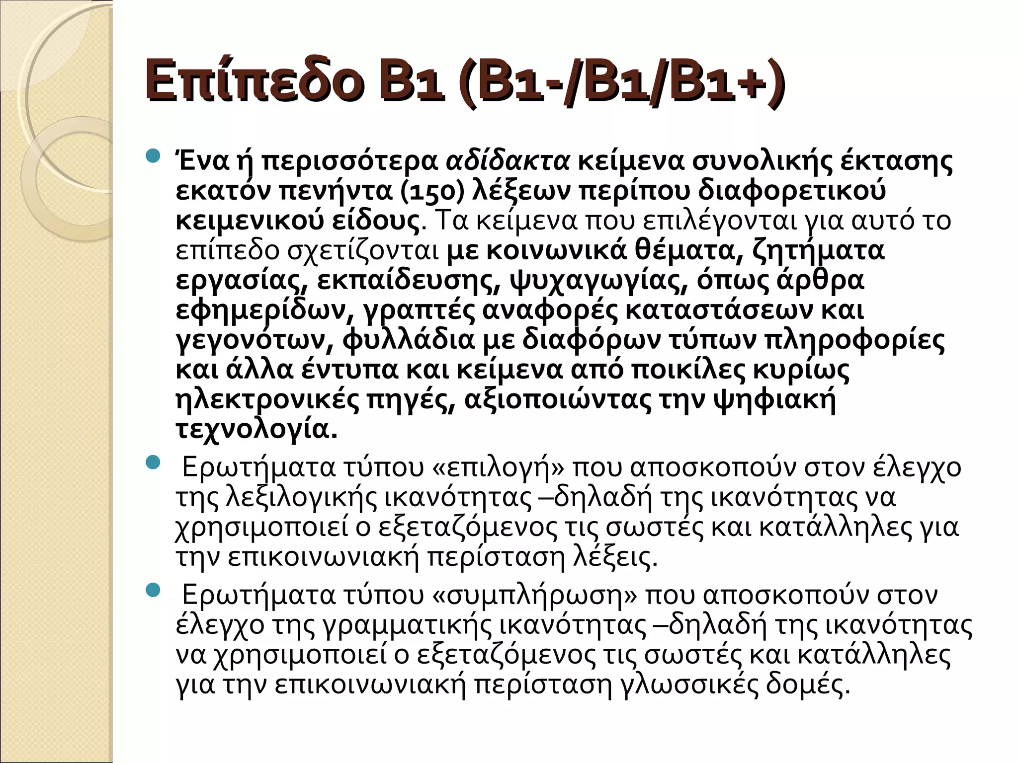 Επίπεδο Β1 (Β1-/Β1/Β1+)Επίπεδο Β1 (Β1-/Β1/Β1+)
 Ένα ή περισσότερα αδίδακτα κείμενα συνολικής έκτασης
εκατόν πενήντα (150) λέξεων περίπου διαφορετικού
κειμενικού είδους. Τα κείμενα που επιλέγονται για αυτό το
επίπεδο σχετίζονται με κοινωνικά θέματα, ζητήματα
εργασίας, εκπαίδευσης, ψυχαγωγίας, όπως άρθρα
εφημερίδων, γραπτές αναφορές καταστάσεων και
γεγονότων, φυλλάδια με διαφόρων τύπων πληροφορίες
και άλλα έντυπα και κείμενα από ποικίλες κυρίως
ηλεκτρονικές πηγές, αξιοποιώντας την ψηφιακή
τεχνολογία.
 Ερωτήματα τύπου «επιλογή» που αποσκοπούν στον έλεγχο
της λεξιλογικής ικανότητας –δηλαδή της ικανότητας να
χρησιμοποιεί ο εξεταζόμενος τις σωστές και κατάλληλες για
την επικοινωνιακή περίσταση λέξεις.
 Ερωτήματα τύπου «συμπλήρωση» που αποσκοπούν στον
έλεγχο της γραμματικής ικανότητας –δηλαδή της ικανότητας
να χρησιμοποιεί ο εξεταζόμενος τις σωστές και κατάλληλες
για την επικοινωνιακή περίσταση γλωσσικές δομές.
 