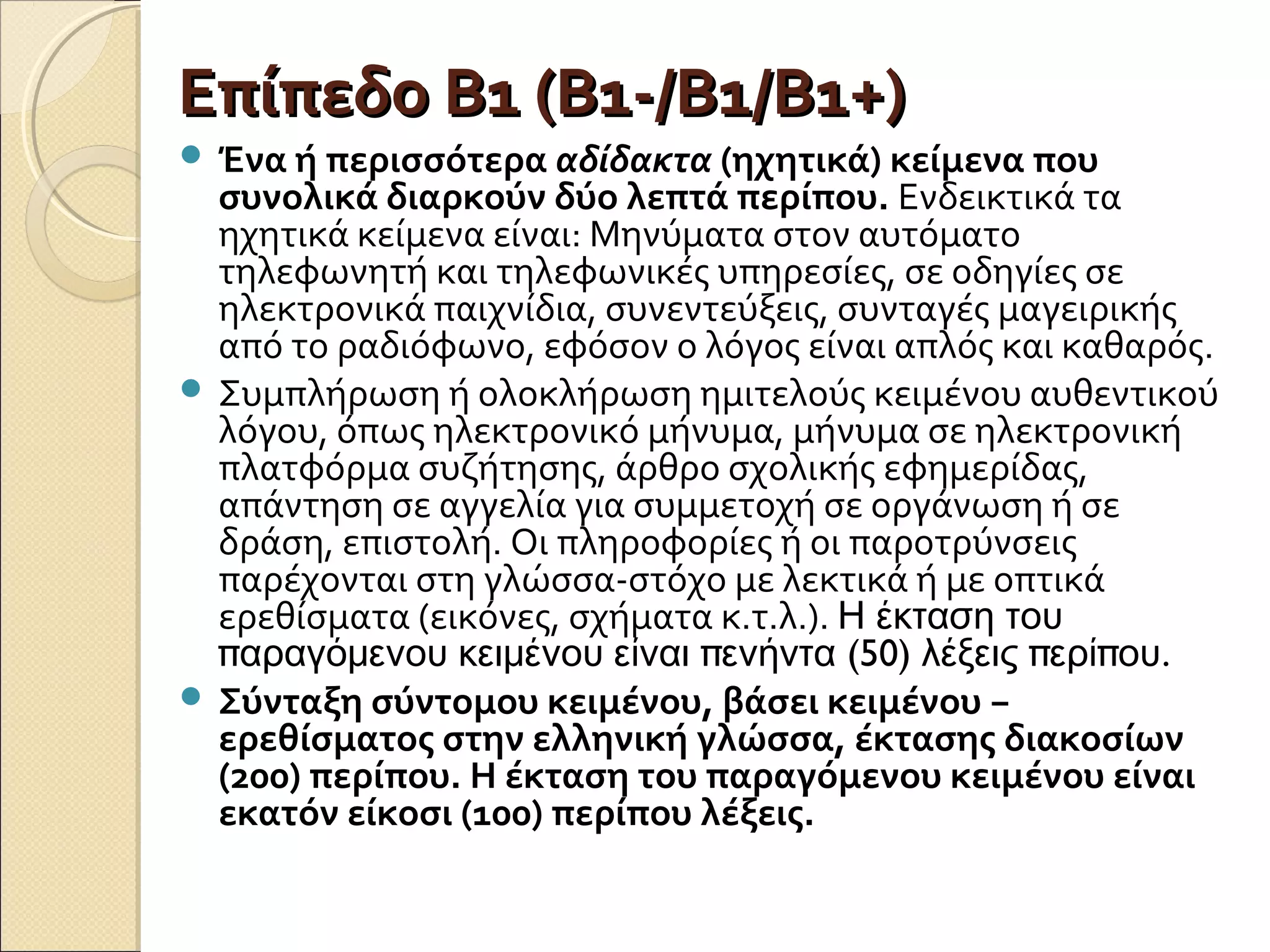 Επίπεδο Β1 (Β1-/Β1/Β1+)Επίπεδο Β1 (Β1-/Β1/Β1+)
 Ένα ή περισσότερα αδίδακτα (ηχητικά) κείμενα που
συνολικά διαρκούν δύο λεπτά περίπου. Ενδεικτικά τα
ηχητικά κείμενα είναι: Μηνύματα στον αυτόματο
τηλεφωνητή και τηλεφωνικές υπηρεσίες, σε οδηγίες σε
ηλεκτρονικά παιχνίδια, συνεντεύξεις, συνταγές μαγειρικής
από το ραδιόφωνο, εφόσον ο λόγος είναι απλός και καθαρός.
 Συμπλήρωση ή ολοκλήρωση ημιτελούς κειμένου αυθεντικού
λόγου, όπως ηλεκτρονικό μήνυμα, μήνυμα σε ηλεκτρονική
πλατφόρμα συζήτησης, άρθρο σχολικής εφημερίδας,
απάντηση σε αγγελία για συμμετοχή σε οργάνωση ή σε
δράση, επιστολή. Οι πληροφορίες ή οι παροτρύνσεις
παρέχονται στη γλώσσα-στόχο με λεκτικά ή με οπτικά
ερεθίσματα (εικόνες, σχήματα κ.τ.λ.). Η έκταση του
π π (50) π π .αραγόμενου κειμένου είναι ενήντα λέξεις ερί ου
 Σύνταξη σύντομου κειμένου, βάσει κειμένου −
ερεθίσματος στην ελληνική γλώσσα, έκτασης διακοσίων
(200) περίπου. Η έκταση του παραγόμενου κειμένου είναι
εκατόν είκοσι (100) περίπου λέξεις.
 