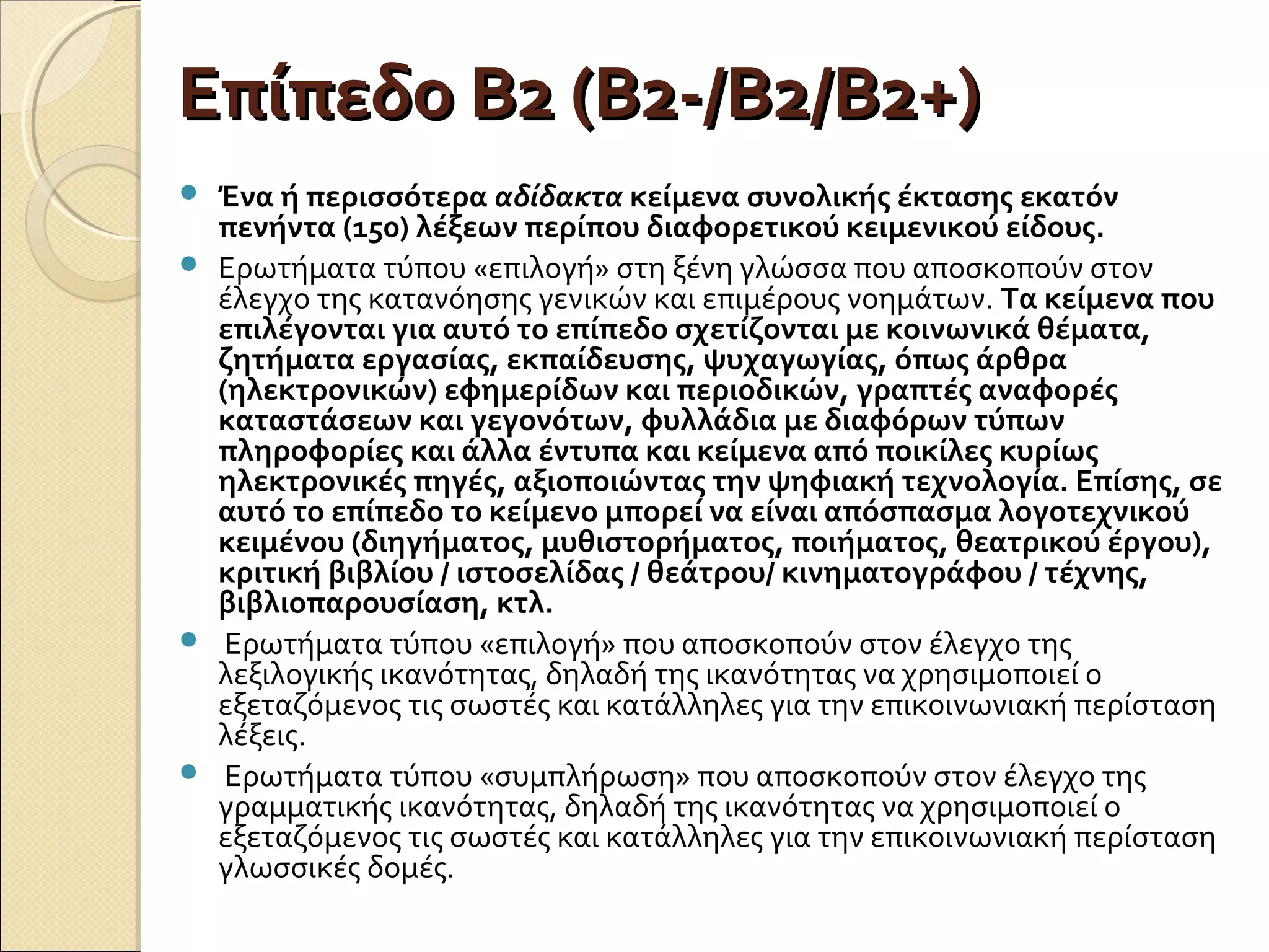 Επίπεδο Β2 (Β2-/Β2/Β2+)Επίπεδο Β2 (Β2-/Β2/Β2+)
 Ένα ή περισσότερα αδίδακτα κείμενα συνολικής έκτασης εκατόν
πενήντα (150) λέξεων περίπου διαφορετικού κειμενικού είδους.
 Ερωτήματα τύπου «επιλογή» στη ξένη γλώσσα που αποσκοπούν στον
έλεγχο της κατανόησης γενικών και επιμέρους νοημάτων. Τα κείμενα που
επιλέγονται για αυτό το επίπεδο σχετίζονται με κοινωνικά θέματα,
ζητήματα εργασίας, εκπαίδευσης, ψυχαγωγίας, όπως άρθρα
(ηλεκτρονικών) εφημερίδων και περιοδικών, γραπτές αναφορές
καταστάσεων και γεγονότων, φυλλάδια με διαφόρων τύπων
πληροφορίες και άλλα έντυπα και κείμενα από ποικίλες κυρίως
ηλεκτρονικές πηγές, αξιοποιώντας την ψηφιακή τεχνολογία. Επίσης, σε
αυτό το επίπεδο το κείμενο μπορεί να είναι απόσπασμα λογοτεχνικού
κειμένου (διηγήματος, μυθιστορήματος, ποιήματος, θεατρικού έργου),
κριτική βιβλίου / ιστοσελίδας / θεάτρου/ κινηματογράφου / τέχνης,
βιβλιοπαρουσίαση, κτλ.
 Ερωτήματα τύπου «επιλογή» που αποσκοπούν στον έλεγχο της
λεξιλογικής ικανότητας, δηλαδή της ικανότητας να χρησιμοποιεί ο
εξεταζόμενος τις σωστές και κατάλληλες για την επικοινωνιακή περίσταση
λέξεις.
 Ερωτήματα τύπου «συμπλήρωση» που αποσκοπούν στον έλεγχο της
γραμματικής ικανότητας, δηλαδή της ικανότητας να χρησιμοποιεί ο
εξεταζόμενος τις σωστές και κατάλληλες για την επικοινωνιακή περίσταση
γλωσσικές δομές.
 