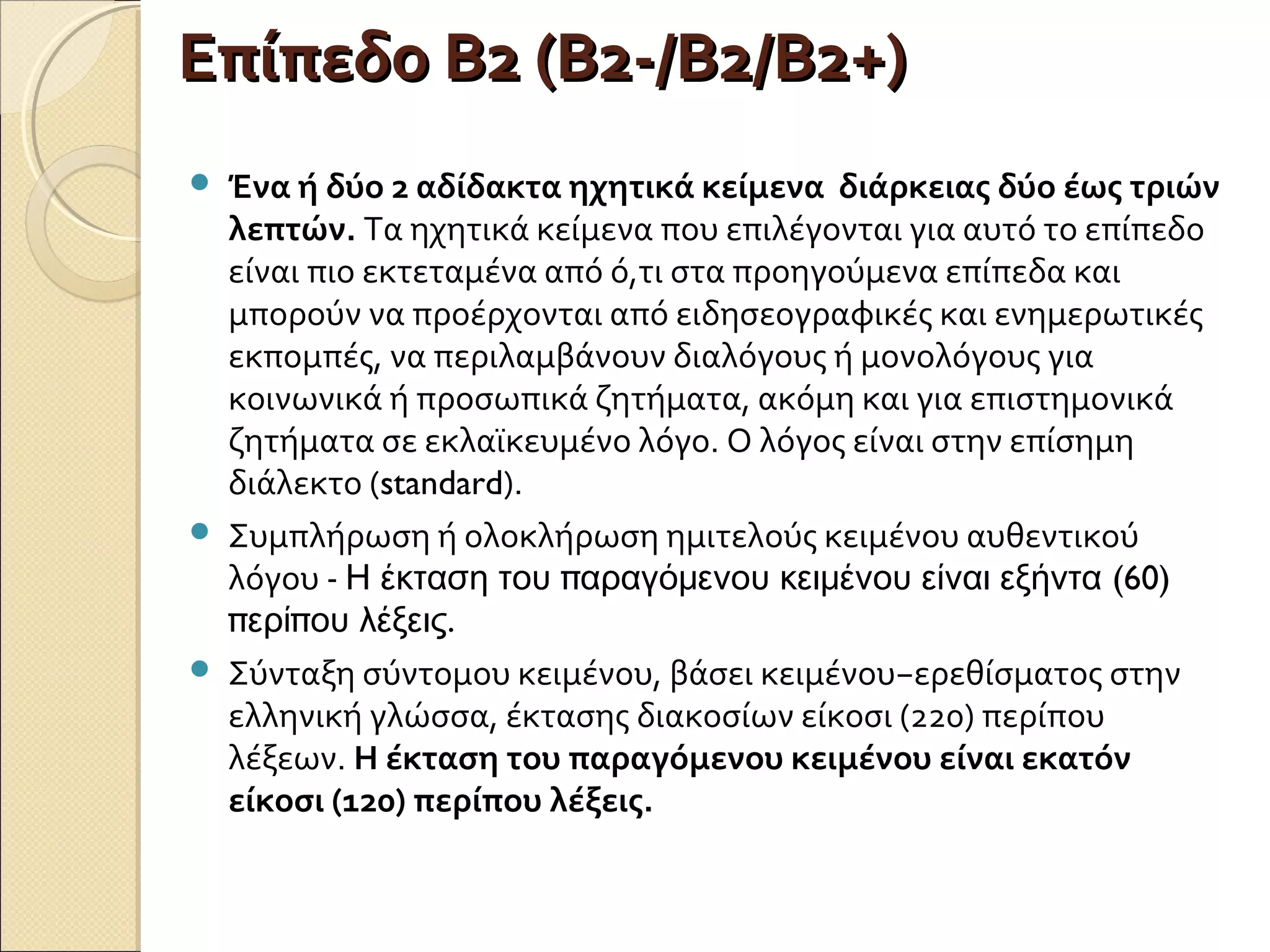 Επίπεδο Β2 (Β2-/Β2/Β2+)Επίπεδο Β2 (Β2-/Β2/Β2+)
 Ένα ή δύο 2 αδίδακτα ηχητικά κείμενα διάρκειας δύο έως τριών
λεπτών. Τα ηχητικά κείμενα που επιλέγονται για αυτό το επίπεδο
είναι πιο εκτεταμένα από ό,τι στα προηγούμενα επίπεδα και
μπορούν να προέρχονται από ειδησεογραφικές και ενημερωτικές
εκπομπές, να περιλαμβάνουν διαλόγους ή μονολόγους για
κοινωνικά ή προσωπικά ζητήματα, ακόμη και για επιστημονικά
ζητήματα σε εκλαϊκευμένο λόγο. Ο λόγος είναι στην επίσημη
διάλεκτο (standard).
 Συμπλήρωση ή ολοκλήρωση ημιτελούς κειμένου αυθεντικού
λόγου - π (60)Η έκταση του αραγόμενου κειμένου είναι εξήντα
π π .ερί ου λέξεις
 Σύνταξη σύντομου κειμένου, βάσει κειμένου−ερεθίσματος στην
ελληνική γλώσσα, έκτασης διακοσίων είκοσι (220) περίπου
λέξεων. Η έκταση του παραγόμενου κειμένου είναι εκατόν
είκοσι (120) περίπου λέξεις.
 