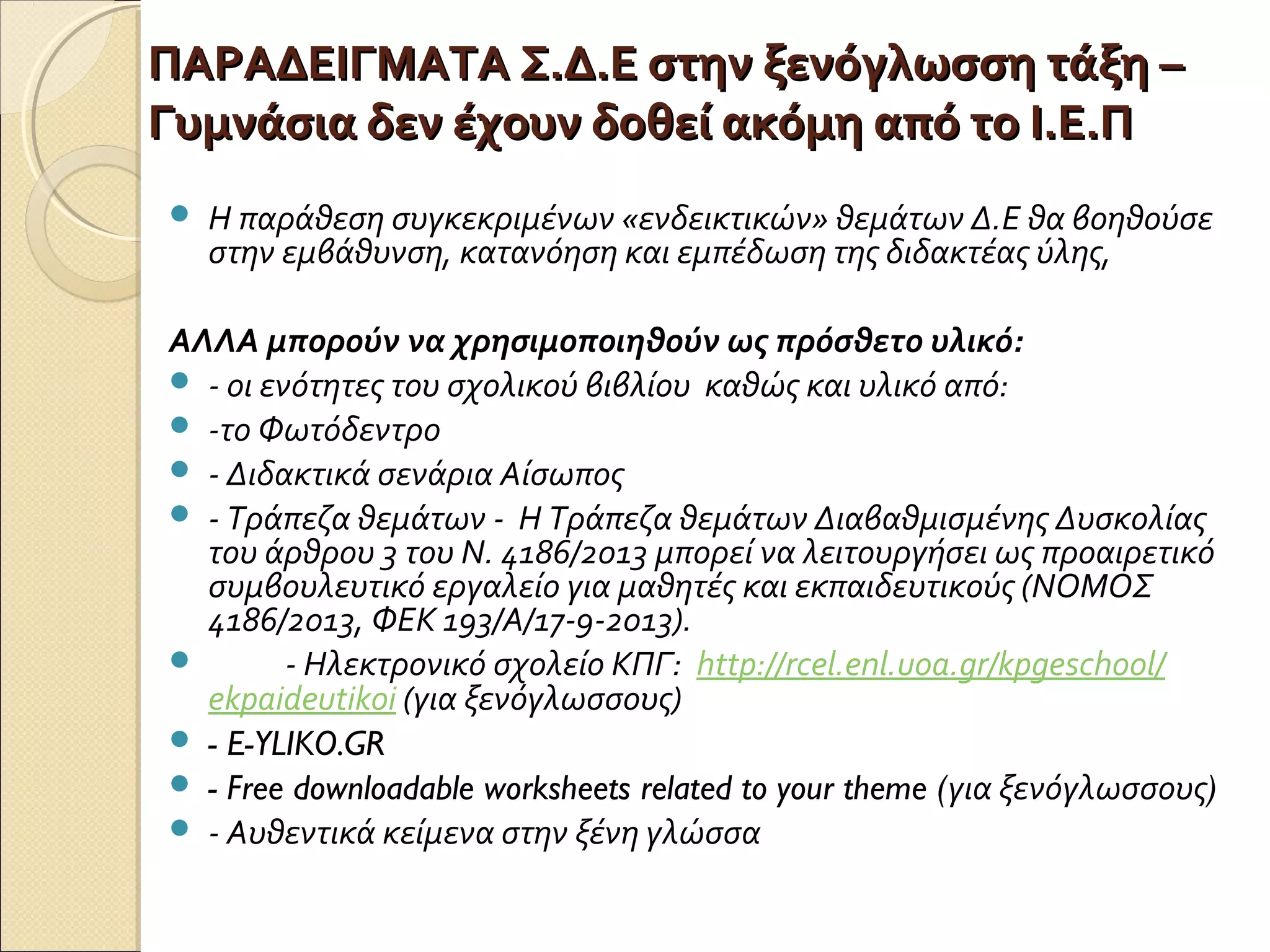 ΠΑΡΑΔΕΙΓΜΑΤΑ Σ.Δ.Ε στην ξενόγλωσση τάξη –ΠΑΡΑΔΕΙΓΜΑΤΑ Σ.Δ.Ε στην ξενόγλωσση τάξη –
Γυμνάσια δεν έχουν δοθεί ακόμη από το Ι.Ε.ΠΓυμνάσια δεν έχουν δοθεί ακόμη από το Ι.Ε.Π
 Η παράθεση συγκεκριμένων «ενδεικτικών» θεμάτων Δ.Ε θα βοηθούσε
στην εμβάθυνση, κατανόηση και εμπέδωση της διδακτέας ύλης,
ΑΛΛΑ μπορούν να χρησιμοποιηθούν ως πρόσθετο υλικό:
 - οι ενότητες του σχολικού βιβλίου καθώς και υλικό από:
 -το Φωτόδεντρο
 - Διδακτικά σενάρια Αίσωπος
 - Τράπεζα θεμάτων - Η Τράπεζα θεμάτων Διαβαθμισμένης Δυσκολίας
του άρθρου 3 του Ν. 4186/2013 μπορεί να λειτουργήσει ως προαιρετικό
συμβουλευτικό εργαλείο για μαθητές και εκπαιδευτικούς (ΝΟΜΟΣ
4186/2013, ΦΕΚ 193/Α/17-9-2013).
 - Ηλεκτρονικό σχολείο ΚΠΓ: http://rcel.enl.uoa.gr/kpgeschool/
ekpaideutikoi (για ξενόγλωσσους)
 - E-YLIKO.GR
 - Free downloadable worksheets related to your theme (για ξενόγλωσσους)
 - Αυθεντικά κείμενα στην ξένη γλώσσα
 