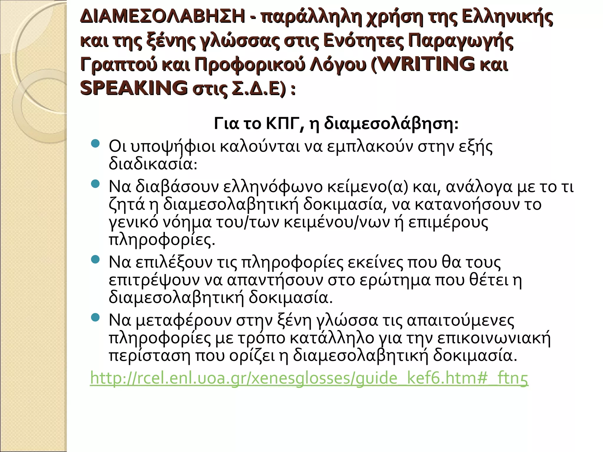 ΔΙΑΜΕΣΟΛΑΒΗΣΗ - παράλληλη χρήση της ΕλληνικήςΔΙΑΜΕΣΟΛΑΒΗΣΗ - παράλληλη χρήση της Ελληνικής
και της ξένης γλώσσας στις Ενότητες Παραγωγήςκαι της ξένης γλώσσας στις Ενότητες Παραγωγής
Γραπτού και Προφορικού Λόγου (Γραπτού και Προφορικού Λόγου (WRITINGWRITING καικαι
SPEAKINGSPEAKING στις Σ.Δ.Ε)στις Σ.Δ.Ε) ::
Για το ΚΠΓ, η διαμεσολάβηση:
 Οι υποψήφιοι καλούνται να εμπλακούν στην εξής
διαδικασία:
 Να διαβάσουν ελληνόφωνο κείμενο(α) και, ανάλογα με το τι
ζητά η διαμεσολαβητική δοκιμασία, να κατανοήσουν το
γενικό νόημα του/των κειμένου/νων ή επιμέρους
πληροφορίες.
 Να επιλέξουν τις πληροφορίες εκείνες που θα τους
επιτρέψουν να απαντήσουν στο ερώτημα που θέτει η
διαμεσολαβητική δοκιμασία.
 Να μεταφέρουν στην ξένη γλώσσα τις απαιτούμενες
πληροφορίες με τρόπο κατάλληλο για την επικοινωνιακή
περίσταση που ορίζει η διαμεσολαβητική δοκιμασία.
http://rcel.enl.uoa.gr/xenesglosses/guide_kef6.htm#_ftn5
 