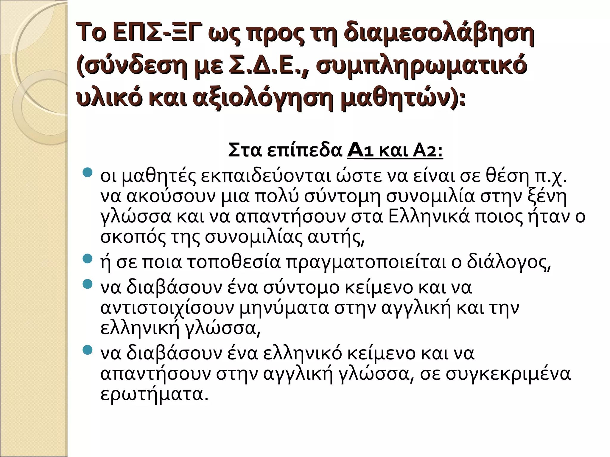 Το ΕΠΣ-ΞΓ ως προς τη διαμεσολάβησηΤο ΕΠΣ-ΞΓ ως προς τη διαμεσολάβηση
(σύνδεση με Σ.Δ.Ε., συμπληρωματικό(σύνδεση με Σ.Δ.Ε., συμπληρωματικό
υλικό και αξιολόγηση μαθητών):υλικό και αξιολόγηση μαθητών):
Στα επίπεδα A1 και Α2:
οι μαθητές εκπαιδεύονται ώστε να είναι σε θέση π.χ.
να ακούσουν μια πολύ σύντομη συνομιλία στην ξένη
γλώσσα και να απαντήσουν στα Ελληνικά ποιος ήταν ο
σκοπός της συνομιλίας αυτής,
ή σε ποια τοποθεσία πραγματοποιείται ο διάλογος,
να διαβάσουν ένα σύντομο κείμενο και να
αντιστοιχίσουν μηνύματα στην αγγλική και την
ελληνική γλώσσα,
να διαβάσουν ένα ελληνικό κείμενο και να
απαντήσουν στην αγγλική γλώσσα, σε συγκεκριμένα
ερωτήματα.
 