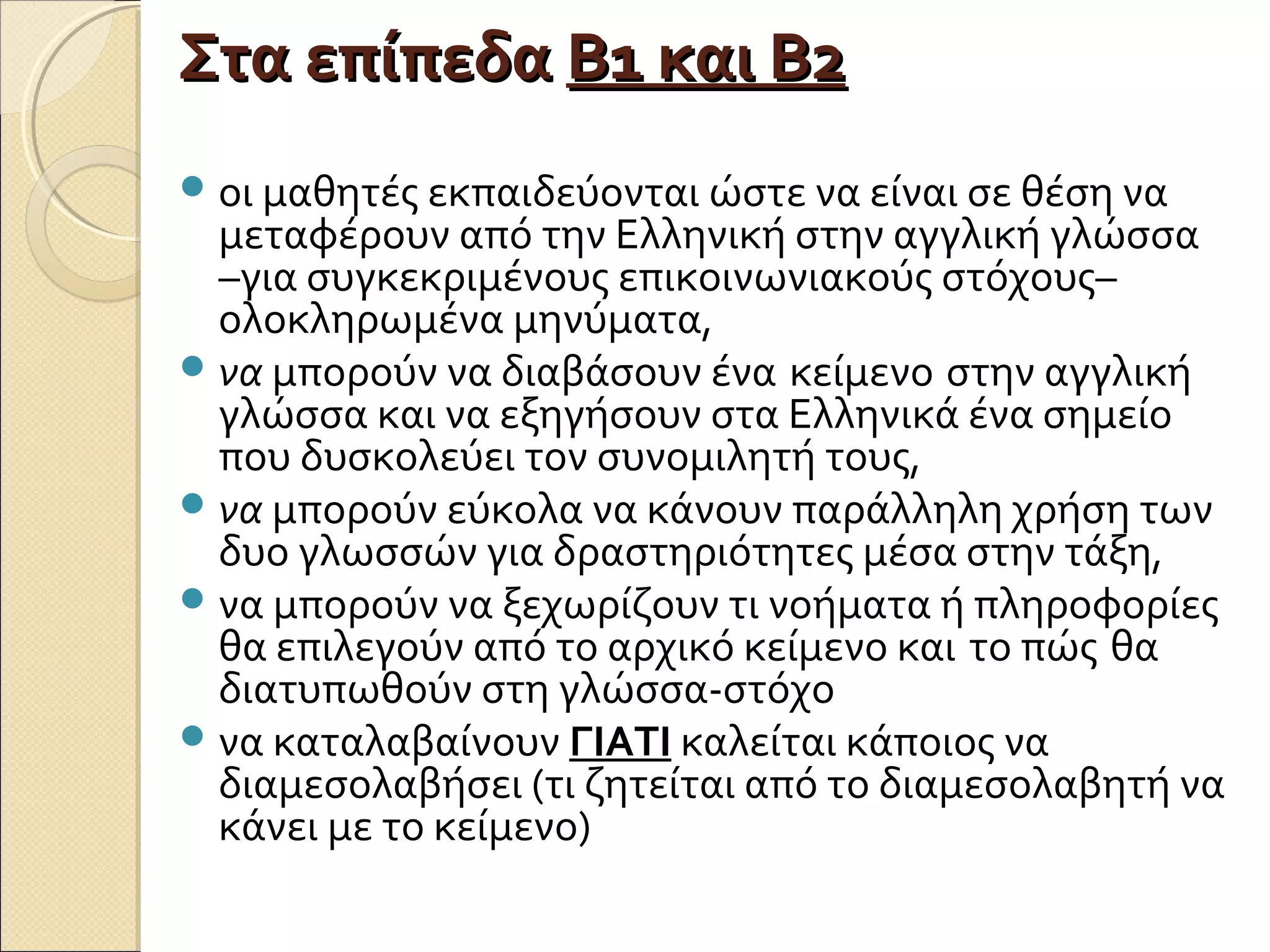 Στα επίπεδαΣτα επίπεδα Β1 και Β2Β1 και Β2
οι μαθητές εκπαιδεύονται ώστε να είναι σε θέση να
μεταφέρουν από την Ελληνική στην αγγλική γλώσσα
–για συγκεκριμένους επικοινωνιακούς στόχους–
ολοκληρωμένα μηνύματα,
να μπορούν να διαβάσουν ένα κείμενο στην αγγλική
γλώσσα και να εξηγήσουν στα Ελληνικά ένα σημείο
που δυσκολεύει τον συνομιλητή τους,
να μπορούν εύκολα να κάνουν παράλληλη χρήση των
δυο γλωσσών για δραστηριότητες μέσα στην τάξη,
να μπορούν να ξεχωρίζουν τι νοήματα ή πληροφορίες
θα επιλεγούν από το αρχικό κείμενο και το πώς θα
διατυπωθούν στη γλώσσα-στόχο
να καταλαβαίνουν ΓΙΑΤΙ καλείται κάποιος να
διαμεσολαβήσει (τι ζητείται από το διαμεσολαβητή να
κάνει με το κείμενο)
 