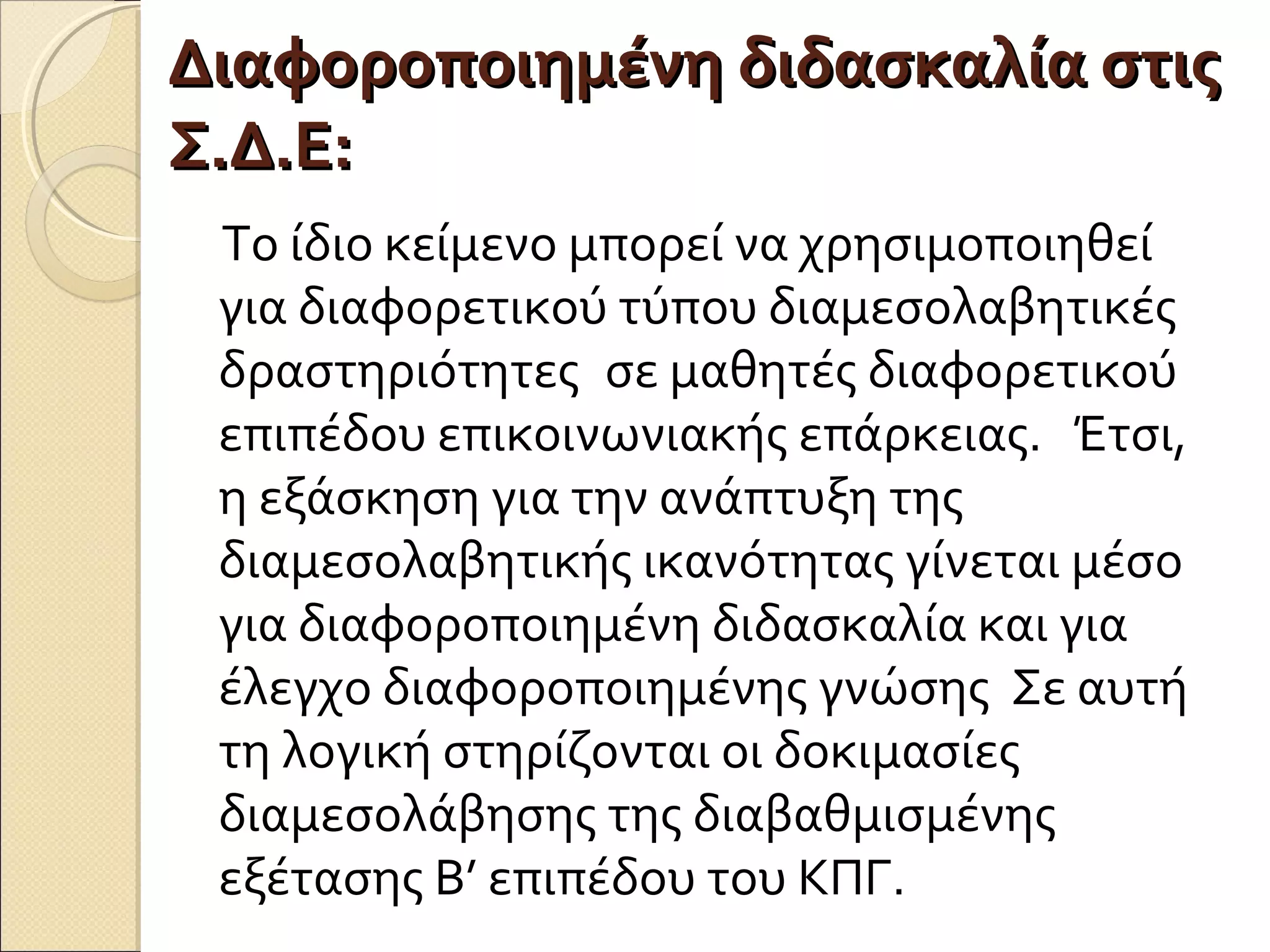 Διαφοροποιημένη διδασκαλία στιςΔιαφοροποιημένη διδασκαλία στις
Σ.Δ.Ε:Σ.Δ.Ε:
Το ίδιο κείμενο μπορεί να χρησιμοποιηθεί
για διαφορετικού τύπου διαμεσολαβητικές
δραστηριότητες  σε μαθητές διαφορετικού
επιπέδου επικοινωνιακής επάρκειας. Έτσι,
η εξάσκηση για την ανάπτυξη της
διαμεσολαβητικής ικανότητας γίνεται μέσο
για διαφοροποιημένη διδασκαλία και για
έλεγχο διαφοροποιημένης γνώσης Σε αυτή
τη λογική στηρίζονται οι δοκιμασίες
διαμεσολάβησης της διαβαθμισμένης
εξέτασης Β’ επιπέδου του ΚΠΓ. 
 