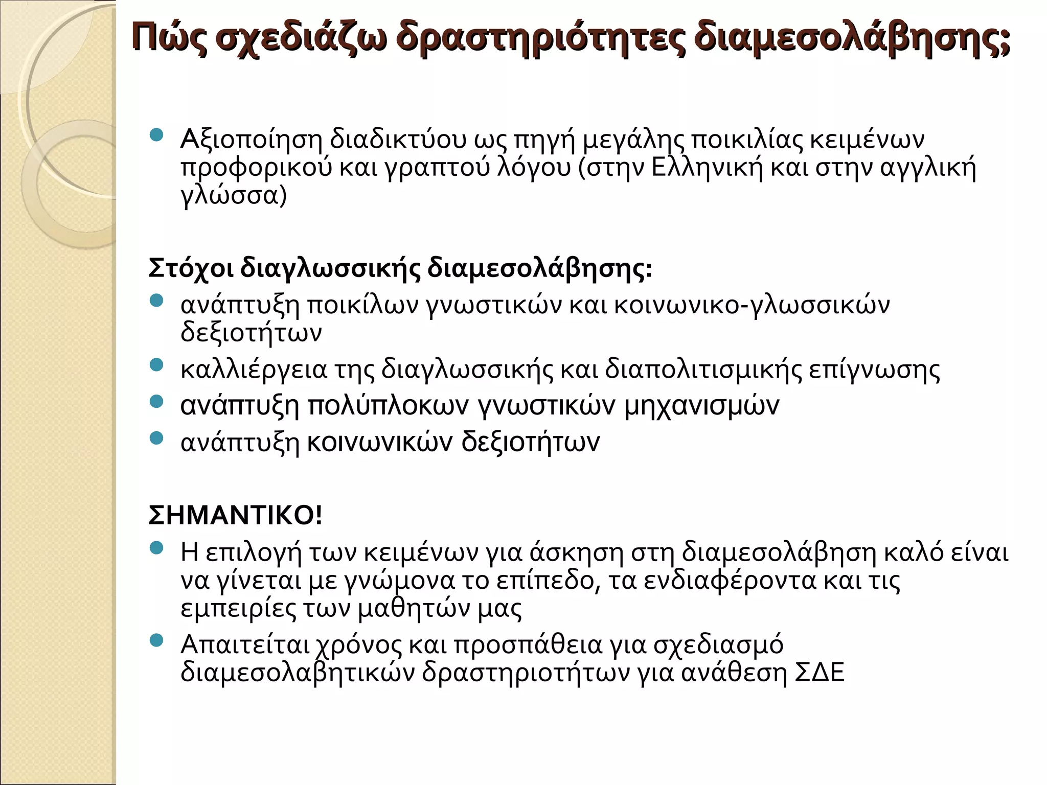 Πώς σχεδιάζω δραστηριότητες διαμεσολάβησηςΠώς σχεδιάζω δραστηριότητες διαμεσολάβησης;;
 Aξιοποίηση διαδικτύου ως πηγή μεγάλης ποικιλίας κειμένων
προφορικού και γραπτού λόγου (στην Ελληνική και στην αγγλική
γλώσσα)
Στόχοι διαγλωσσικής διαμεσολάβησης:
 ανάπτυξη ποικίλων γνωστικών και κοινωνικο-γλωσσικών
δεξιοτήτων
 καλλιέργεια της διαγλωσσικής και διαπολιτισμικής επίγνωσης
 π π πανά τυξη ολύ λοκων γνωστικών μηχανισμών
 ανάπτυξη κοινωνικών δεξιοτήτων
ΣΗΜΑΝΤΙΚΟ!
 Η επιλογή των κειμένων για άσκηση στη διαμεσολάβηση καλό είναι
να γίνεται με γνώμονα το επίπεδο, τα ενδιαφέροντα και τις
εμπειρίες των μαθητών μας
 Απαιτείται χρόνος και προσπάθεια για σχεδιασμό
διαμεσολαβητικών δραστηριοτήτων για ανάθεση ΣΔΕ
 