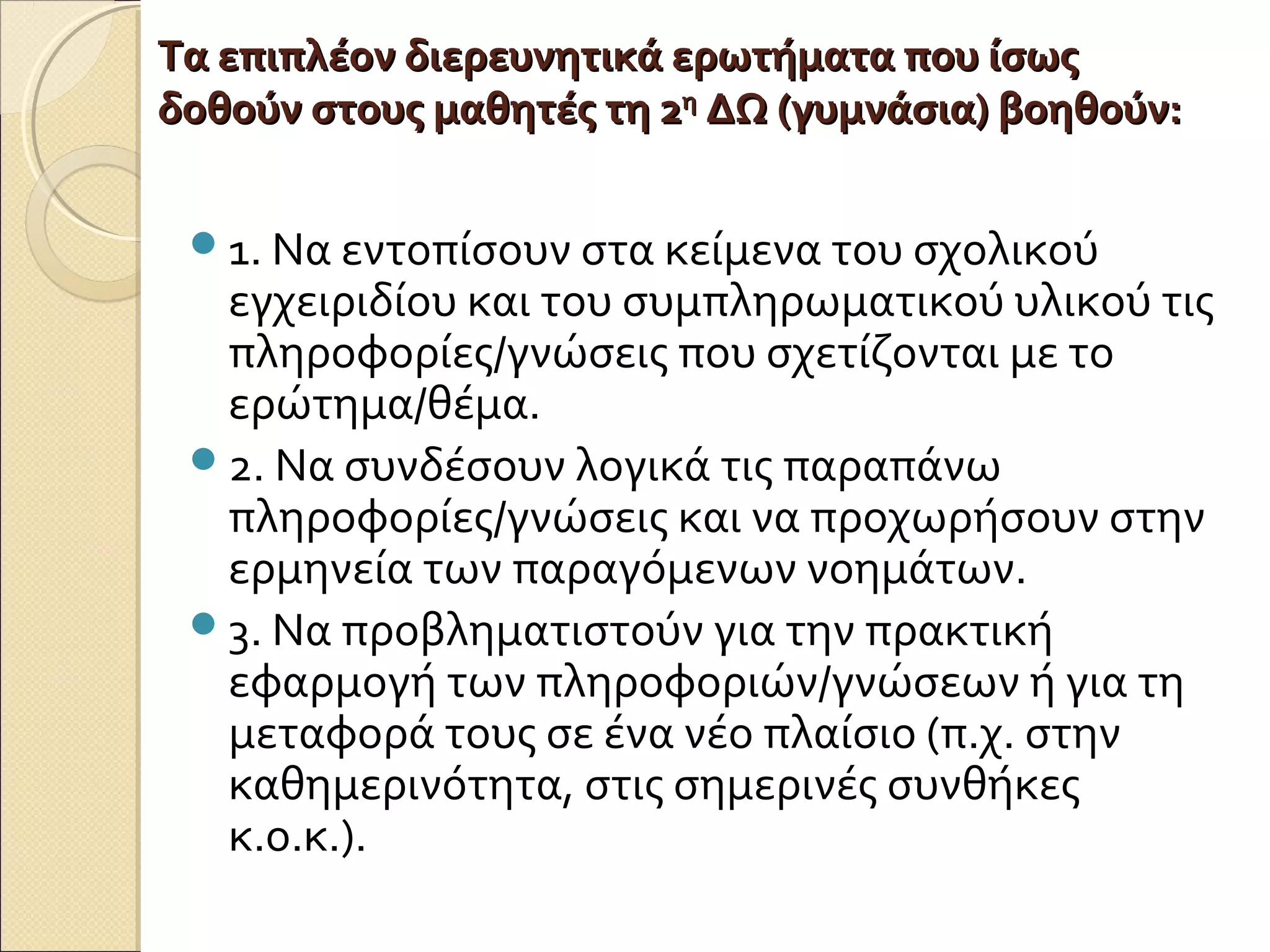 Τα επιπλέον διερευνητικά ερωτήματα που ίσωςΤα επιπλέον διερευνητικά ερωτήματα που ίσως
δοθούν στους μαθητές τη 2δοθούν στους μαθητές τη 2ηη
ΔΩ (γυμνάσια) βοηθούν:ΔΩ (γυμνάσια) βοηθούν:
1. Να εντοπίσουν στα κείμενα του σχολικού
εγχειριδίου και του συμπληρωματικού υλικού τις
πληροφορίες/γνώσεις που σχετίζονται με το
ερώτημα/θέμα.
2. Να συνδέσουν λογικά τις παραπάνω
πληροφορίες/γνώσεις και να προχωρήσουν στην
ερμηνεία των παραγόμενων νοημάτων.
3. Να προβληματιστούν για την πρακτική
εφαρμογή των πληροφοριών/γνώσεων ή για τη
μεταφορά τους σε ένα νέο πλαίσιο (π.χ. στην
καθημερινότητα, στις σημερινές συνθήκες
κ.ο.κ.).
 