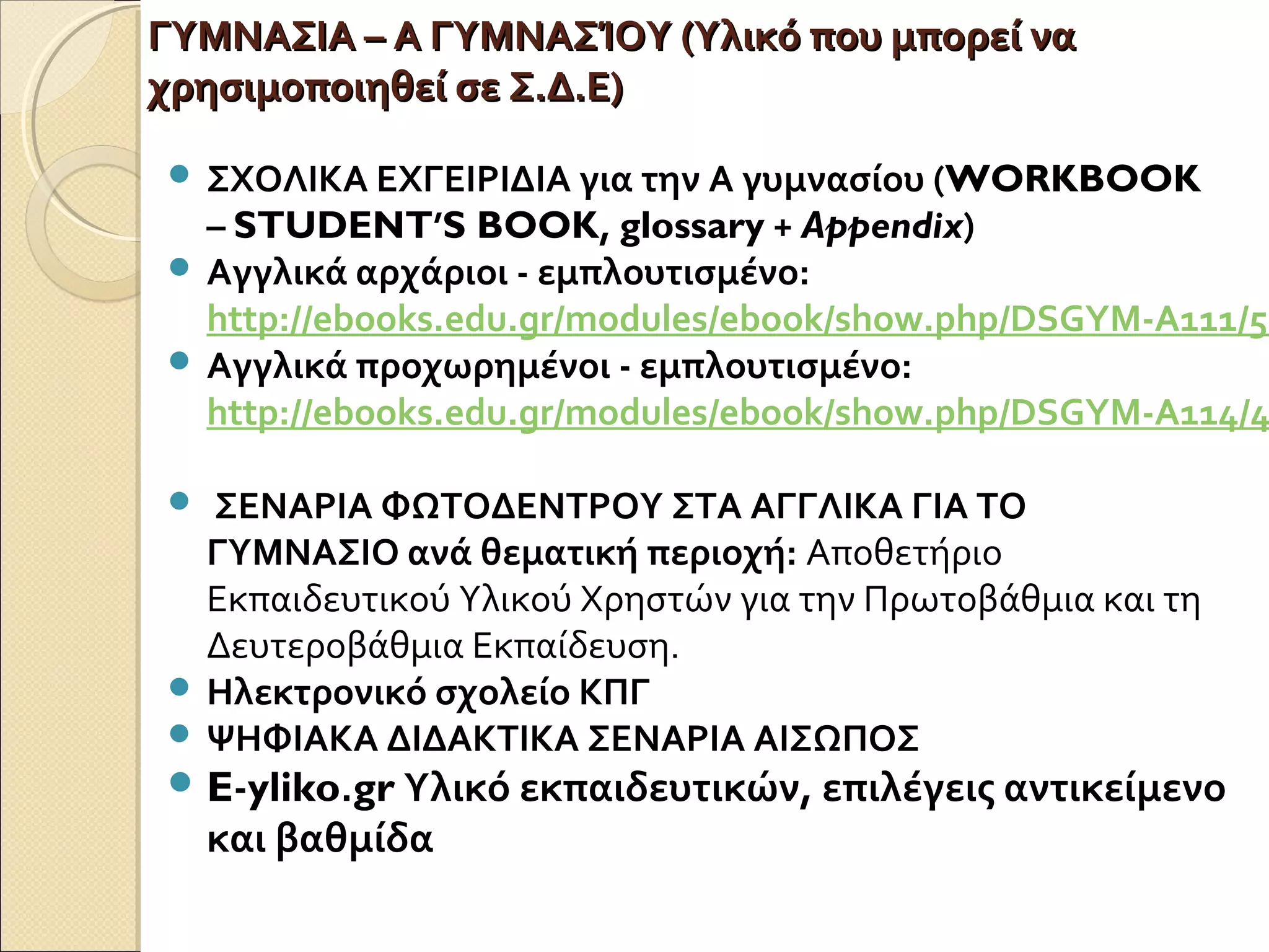ΓΥΜΝΑΣΙΑ – Α ΓΥΜΝΑΣΊΟΥ (Υλικό που μπορεί ναΓΥΜΝΑΣΙΑ – Α ΓΥΜΝΑΣΊΟΥ (Υλικό που μπορεί να
χρησιμοποιηθεί σε Σ.Δ.Ε)χρησιμοποιηθεί σε Σ.Δ.Ε)
 ΣΧΟΛΙΚΑ ΕΧΓΕΙΡΙΔΙΑ για την Α γυμνασίου (WORKBOOK
– STUDENT’S BOOK, glossary + Appendix)
 Αγγλικά αρχάριοι - εμπλουτισμένο:
http://ebooks.edu.gr/modules/ebook/show.php/DSGYM-A111/52
 Αγγλικά προχωρημένοι - εμπλουτισμένο:
http://ebooks.edu.gr/modules/ebook/show.php/DSGYM-A114/4
 ΣΕΝΑΡΙΑ ΦΩΤΟΔΕΝΤΡΟΥ ΣΤΑ ΑΓΓΛΙΚΑ ΓΙΑ ΤΟ
ΓΥΜΝΑΣΙΟ ανά θεματική περιοχή: Αποθετήριο
Εκπαιδευτικού Υλικού Χρηστών για την Πρωτοβάθμια και τη
Δευτεροβάθμια Εκπαίδευση.
 Ηλεκτρονικό σχολείο ΚΠΓ
 ΨΗΦΙΑΚΑ ΔΙΔΑΚΤΙΚΑ ΣΕΝΑΡΙΑ ΑΙΣΩΠΟΣ
 E-yliko.gr Υλικό εκπαιδευτικών, επιλέγεις αντικείμενο
και βαθμίδα
 
