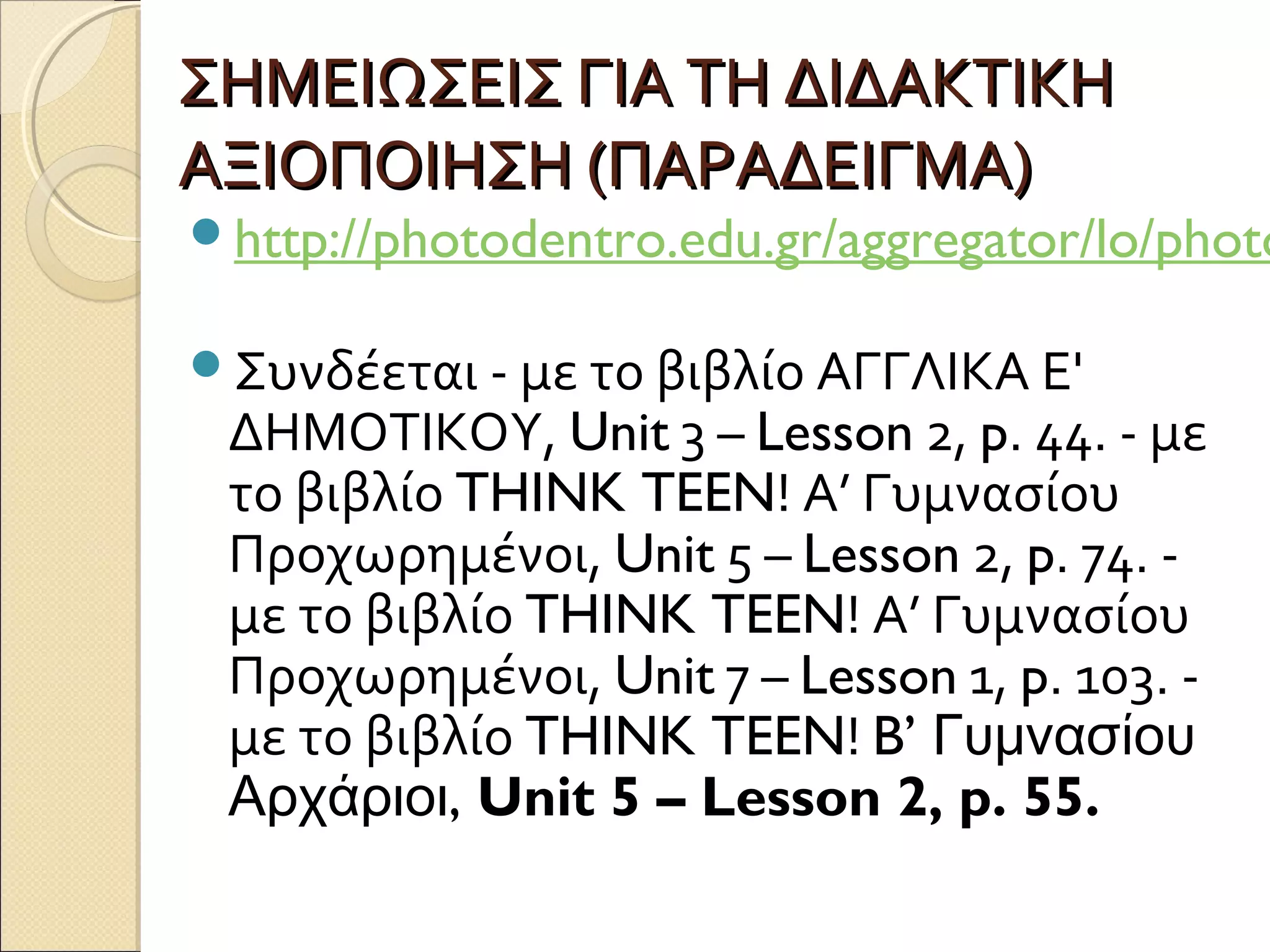 ΣΗΜΕΙΩΣΕΙΣ ΓΙΑ ΤΗ ΔΙΔΑΚΤΙΚΗΣΗΜΕΙΩΣΕΙΣ ΓΙΑ ΤΗ ΔΙΔΑΚΤΙΚΗ
ΑΞΙΟΠΟΙΗΣΗ (ΠΑΡΑΔΕΙΓΜΑ)ΑΞΙΟΠΟΙΗΣΗ (ΠΑΡΑΔΕΙΓΜΑ)
http://photodentro.edu.gr/aggregator/lo/photo
Συνδέεται - με το βιβλίο ΑΓΓΛΙΚΑ Ε'
ΔΗΜΟΤΙΚΟΥ, Unit 3 – Lesson 2, p. 44. - με
το βιβλίο THINK TEEN! Α’ Γυμνασίου
Προχωρημένοι, Unit 5 – Lesson 2, p. 74. -
με το βιβλίο THINK TEEN! Α’ Γυμνασίου
Προχωρημένοι, Unit 7 – Lesson 1, p. 103. -
με το βιβλίο THINK TEEN! B’ Γυμνασίου
,Αρχάριοι Unit 5 – Lesson 2, p. 55.
 