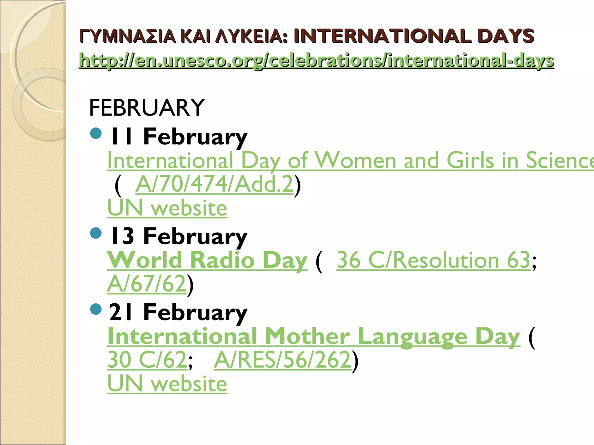 ΓΥΜΝΑΣΙΑ ΚΑΙ ΛΥΚΕΙΑΓΥΜΝΑΣΙΑ ΚΑΙ ΛΥΚΕΙΑ:: INTERNATIONAL DAYSINTERNATIONAL DAYS
httphttp://://enen..unescounesco..orgorg//celebrationscelebrations//internationalinternational--daysdays
FEBRUARY
11 February 
International Day of Women and Girls in Science
 (  A/70/474/Add.2)
UN website
13 February
World Radio Day (  36 C/Resolution 63;   
A/67/62)
21 February
International Mother Language Day (  
30 C/62;   A/RES/56/262)
UN website
 