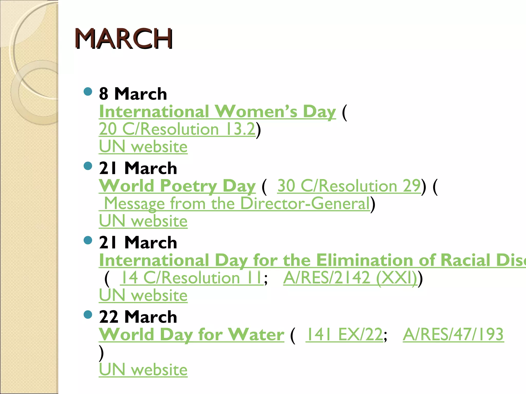 MARCHMARCH
8 March
International Women’s Day (  
20 C/Resolution 13.2)
UN website
21 March
World Poetry Day (  30 C/Resolution 29) (
 Message from the Director-General)
UN website
21 March
International Day for the Elimination of Racial Disc
 (  14 C/Resolution 11;   A/RES/2142 (XXI))
UN website
22 March
World Day for Water (  141 EX/22;   A/RES/47/193
)
UN website
 