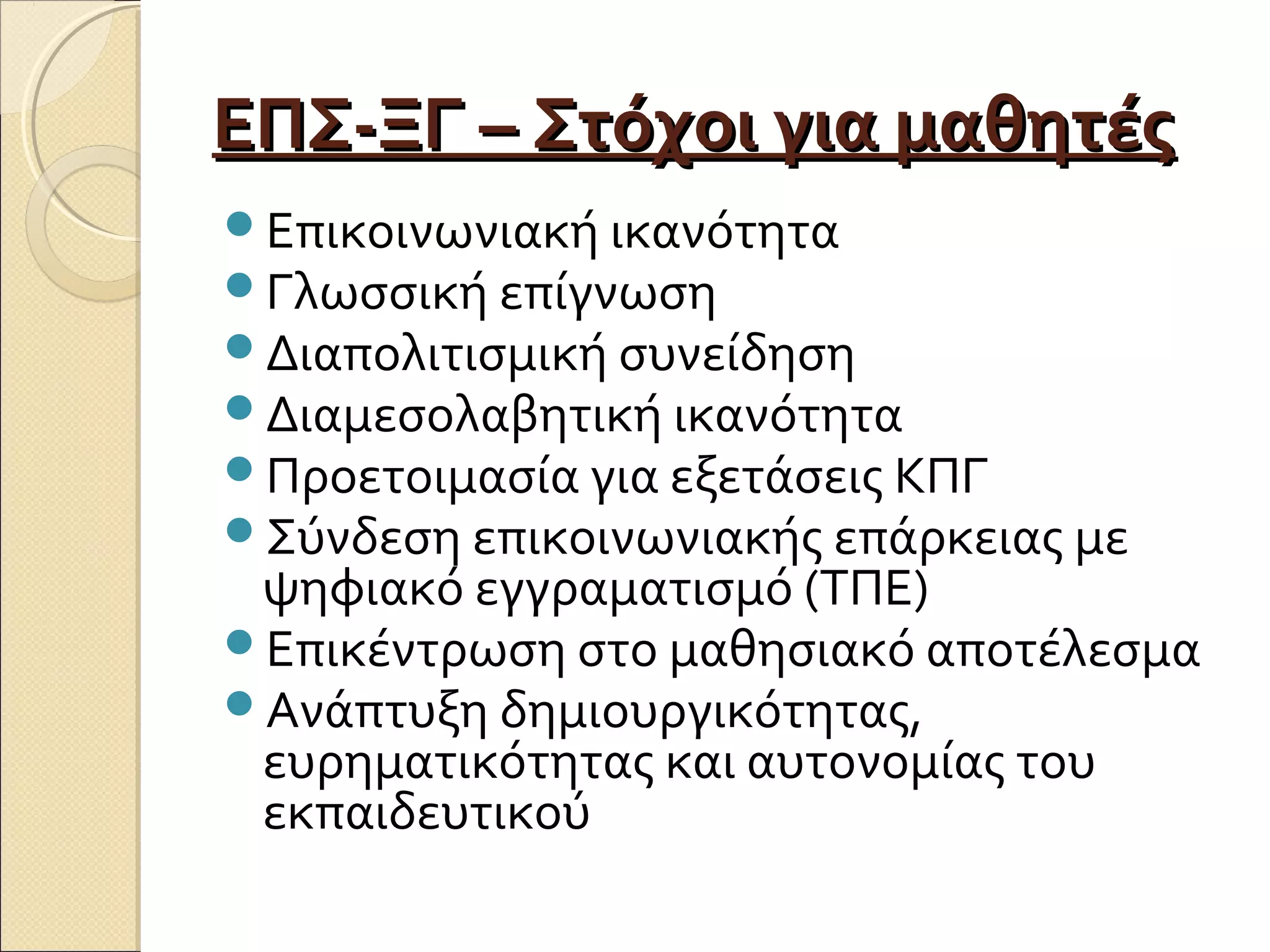 ΕΠΣ-ΞΓ – Στόχοι για μαθητέςΕΠΣ-ΞΓ – Στόχοι για μαθητές
Επικοινωνιακή ικανότητα
Γλωσσική επίγνωση
Διαπολιτισμική συνείδηση
Διαμεσολαβητική ικανότητα
Προετοιμασία για εξετάσεις ΚΠΓ
Σύνδεση επικοινωνιακής επάρκειας με
ψηφιακό εγγραματισμό (ΤΠΕ)
Επικέντρωση στο μαθησιακό αποτέλεσμα
Ανάπτυξη δημιουργικότητας,
ευρηματικότητας και αυτονομίας του
εκπαιδευτικού
 