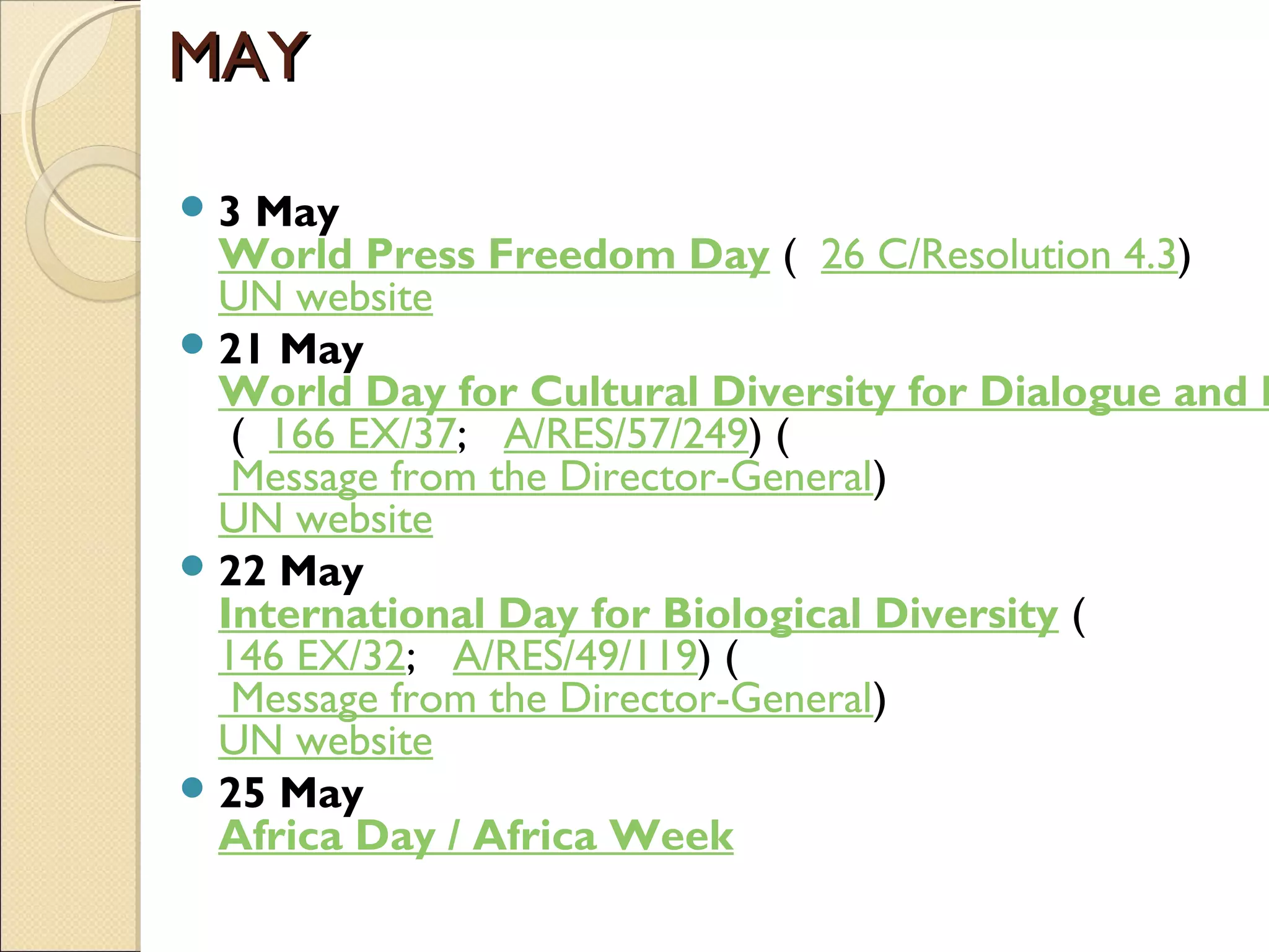 MAYMAY
3 May
World Press Freedom Day (  26 C/Resolution 4.3)
UN website
21 May
World Day for Cultural Diversity for Dialogue and D
 (  166 EX/37;   A/RES/57/249) (
 Message from the Director-General)
UN website
22 May
International Day for Biological Diversity (  
146 EX/32;   A/RES/49/119) (
 Message from the Director-General)
UN website
25 May
Africa Day / Africa Week
 