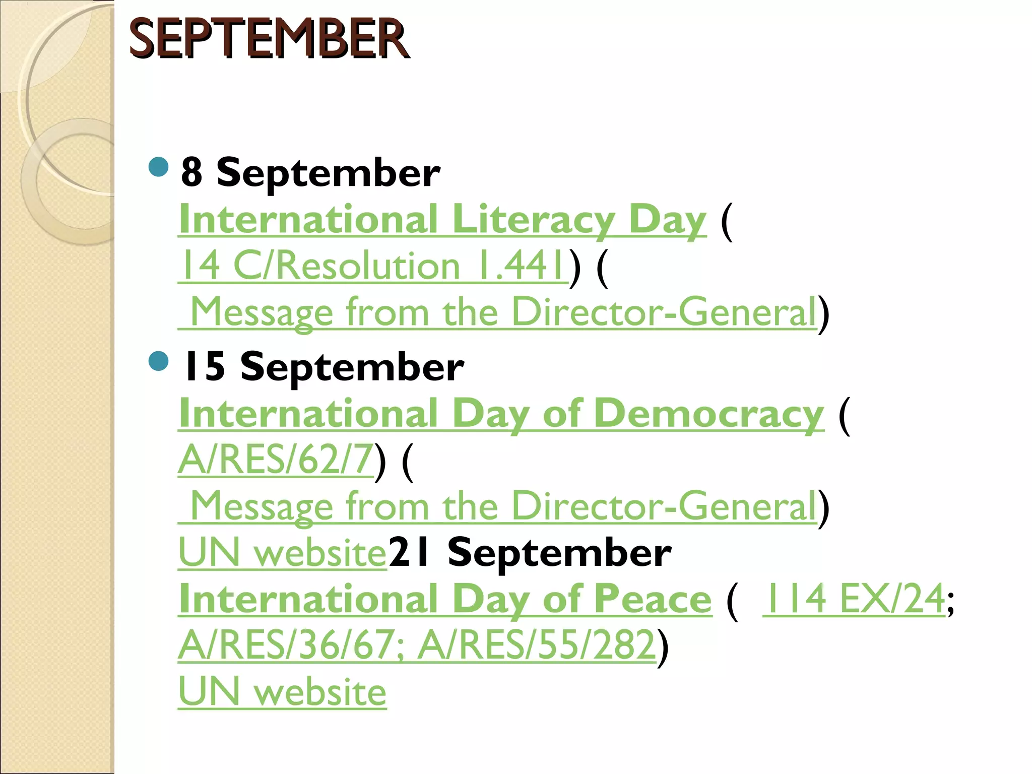 SEPTEMBERSEPTEMBER
8 September
International Literacy Day (  
14 C/Resolution 1.441) (
 Message from the Director-General)
15 September
International Day of Democracy (  
A/RES/62/7) (
 Message from the Director-General)
UN website21 September
International Day of Peace (  114 EX/24;   
A/RES/36/67; A/RES/55/282)
UN website
 