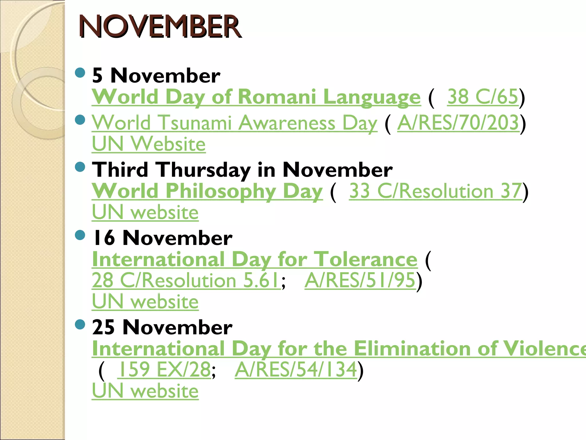 NOVEMBERNOVEMBER
5 November
World Day of Romani Language (  38 C/65)
World Tsunami Awareness Day ( A/RES/70/203)
UN Website
Third Thursday in November
World Philosophy Day (  33 C/Resolution 37)
UN website
16 November
International Day for Tolerance (  
28 C/Resolution 5.61;   A/RES/51/95)
UN website
25 November
International Day for the Elimination of Violence
 (  159 EX/28;   A/RES/54/134)
UN website
 