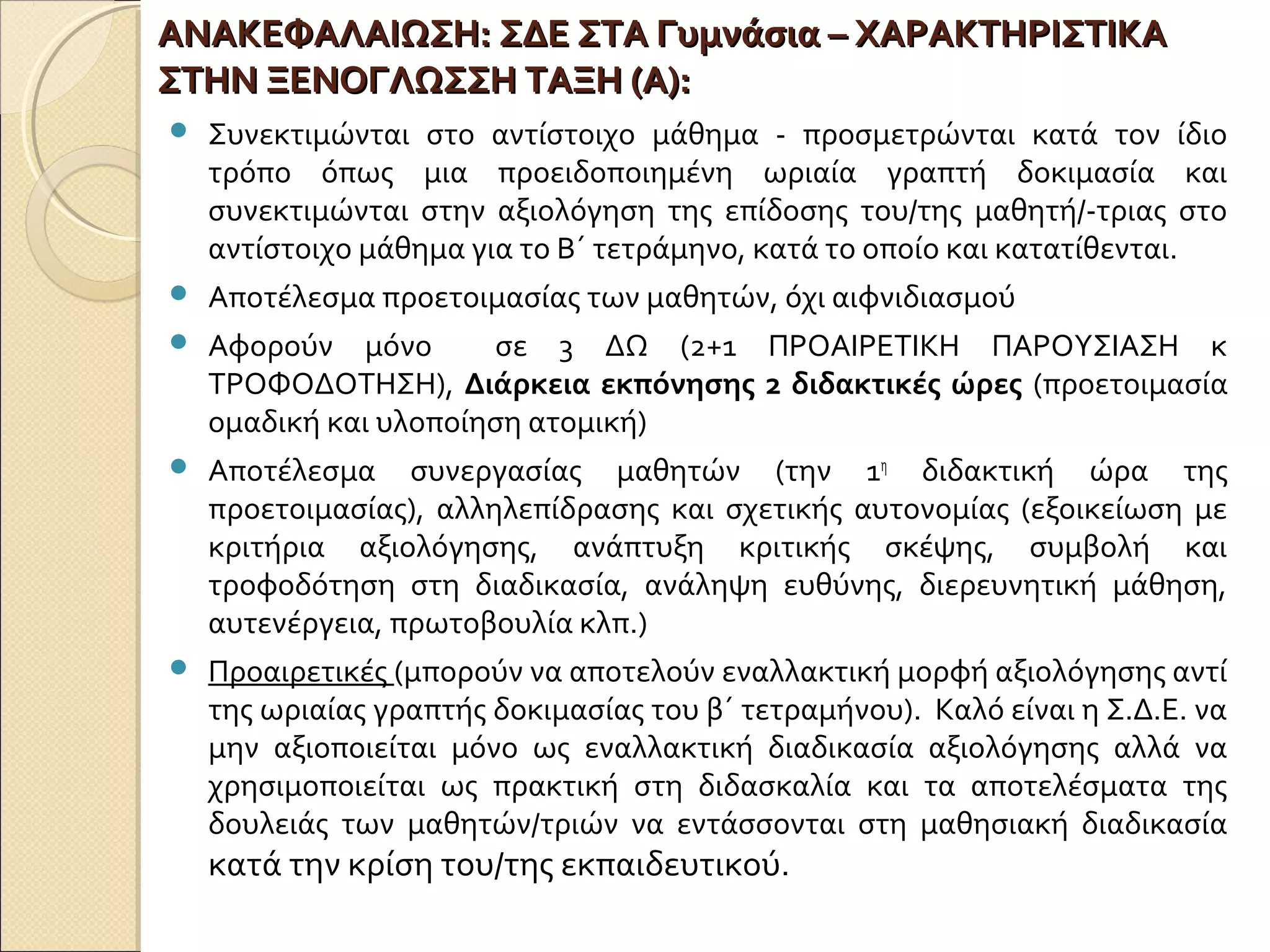 ΑΝΑΚΕΦΑΛΑΙΩΣΗ:ΑΝΑΚΕΦΑΛΑΙΩΣΗ: ΣΔΕ ΣΤΑ Γυμνάσια – ΧΑΡΑΚΤΗΡΙΣΤΙΚΑΣΔΕ ΣΤΑ Γυμνάσια – ΧΑΡΑΚΤΗΡΙΣΤΙΚΑ
ΣΤΗΝ ΞΕΝΟΓΛΩΣΣΗ ΤΑΞΗ (Α):ΣΤΗΝ ΞΕΝΟΓΛΩΣΣΗ ΤΑΞΗ (Α):
 Συνεκτιμώνται στο αντίστοιχο μάθημα - προσμετρώνται κατά τον ίδιο
τρόπο όπως μια προειδοποιημένη ωριαία γραπτή δοκιμασία και
συνεκτιμώνται στην αξιολόγηση της επίδοσης του/της μαθητή/-τριας στο
αντίστοιχο μάθημα για το Β΄ τετράμηνο, κατά το οποίο και κατατίθενται.
 Αποτέλεσμα προετοιμασίας των μαθητών, όχι αιφνιδιασμού
 Αφορούν μόνο σε 3 ΔΩ (2+1 ΠΡΟΑΙΡΕΤΙΚΗ ΠΑΡΟΥΣΙΑΣΗ κ
ΤΡΟΦΟΔΟΤΗΣΗ), Διάρκεια εκπόνησης 2 διδακτικές ώρες (προετοιμασία
ομαδική και υλοποίηση ατομική)
 Αποτέλεσμα συνεργασίας μαθητών (την 1η
διδακτική ώρα της
προετοιμασίας), αλληλεπίδρασης και σχετικής αυτονομίας (εξοικείωση με
κριτήρια αξιολόγησης, ανάπτυξη κριτικής σκέψης, συμβολή και
τροφοδότηση στη διαδικασία, ανάληψη ευθύνης, διερευνητική μάθηση,
αυτενέργεια, πρωτοβουλία κλπ.)
 Προαιρετικές (μπορούν να αποτελούν εναλλακτική μορφή αξιολόγησης αντί
της ωριαίας γραπτής δοκιμασίας του β΄ τετραμήνου). Καλό είναι η Σ.Δ.Ε. να
μην αξιοποιείται μόνο ως εναλλακτική διαδικασία αξιολόγησης αλλά να
χρησιμοποιείται ως πρακτική στη διδασκαλία και τα αποτελέσματα της
δουλειάς των μαθητών/τριών να εντάσσονται στη μαθησιακή διαδικασία
κατά την κρίση του/της εκπαιδευτικού.
 