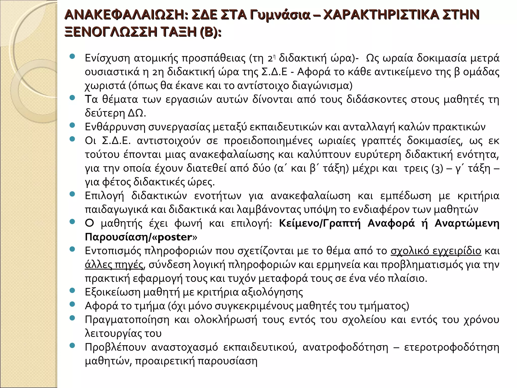 ΑΝΑΚΕΦΑΛΑΙΩΣΗ:ΑΝΑΚΕΦΑΛΑΙΩΣΗ: ΣΔΕ ΣΤΑ Γυμνάσια – ΧΑΡΑΚΤΗΡΙΣΤΙΚΑ ΣΤΗΝΣΔΕ ΣΤΑ Γυμνάσια – ΧΑΡΑΚΤΗΡΙΣΤΙΚΑ ΣΤΗΝ
ΞΕΝΟΓΛΩΣΣΗ ΤΑΞΗ (Β):ΞΕΝΟΓΛΩΣΣΗ ΤΑΞΗ (Β):
 Ενίσχυση ατομικής προσπάθειας (τη 2η
διδακτική ώρα)- Ως ωραία δοκιμασία μετρά
ουσιαστικά η 2η διδακτική ώρα της Σ.Δ.Ε - Αφορά το κάθε αντικείμενο της β ομάδας
χωριστά (όπως θα έκανε και το αντίστοιχο διαγώνισμα)
 Tα θέματα των εργασιών αυτών δίνονται από τους διδάσκοντες στους μαθητές τη
δεύτερη ΔΩ.
 Ενθάρρυνση συνεργασίας μεταξύ εκπαιδευτικών και ανταλλαγή καλών πρακτικών
 Οι Σ.Δ.Ε. αντιστοιχούν σε προειδοποιημένες ωριαίες γραπτές δοκιμασίες, ως εκ
τούτου έπονται μιας ανακεφαλαίωσης και καλύπτουν ευρύτερη διδακτική ενότητα,
για την οποία έχουν διατεθεί από δύο (α΄ και β΄ τάξη) μέχρι και τρεις (3) – γ΄ τάξη –
για φέτος διδακτικές ώρες.
 Επιλογή διδακτικών ενοτήτων για ανακεφαλαίωση και εμπέδωση με κριτήρια
παιδαγωγικά και διδακτικά και λαμβάνοντας υπόψη το ενδιαφέρον των μαθητών
 O μαθητής έχει φωνή και επιλογή: Κείμενο/Γραπτή Αναφορά ή Αναρτώμενη
Παρουσίαση/«poster»
 Εντοπισμός πληροφοριών που σχετίζονται με το θέμα από το σχολικό εγχειρίδιο και
άλλες πηγές, σύνδεση λογική πληροφοριών και ερμηνεία και προβληματισμός για την
πρακτική εφαρμογή τους και τυχόν μεταφορά τους σε ένα νέο πλαίσιο.
 Εξοικείωση μαθητή με κριτήρια αξιολόγησης
 Αφορά το τμήμα (όχι μόνο συγκεκριμένους μαθητές του τμήματος)
 Πραγματοποίηση και ολοκλήρωσή τους εντός του σχολείου και εντός του χρόνου
λειτουργίας του
 Προβλέπουν αναστοχασμό εκπαιδευτικού, ανατροφοδότηση – ετεροτροφοδότηση
μαθητών, προαιρετική παρουσίαση
 
