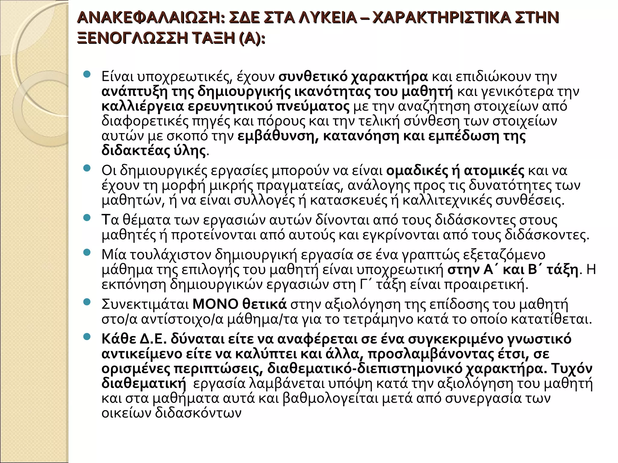 ΑΝΑΚΕΦΑΛΑΙΩΣΗ:ΑΝΑΚΕΦΑΛΑΙΩΣΗ: ΣΔΕ ΣΤΑ ΛΥΚΕΙΑ – ΧΑΡΑΚΤΗΡΙΣΤΙΚΑ ΣΤΗΝΣΔΕ ΣΤΑ ΛΥΚΕΙΑ – ΧΑΡΑΚΤΗΡΙΣΤΙΚΑ ΣΤΗΝ
ΞΕΝΟΓΛΩΣΣΗ ΤΑΞΗ (Α):ΞΕΝΟΓΛΩΣΣΗ ΤΑΞΗ (Α):
 Είναι υποχρεωτικές, έχουν συνθετικό χαρακτήρα και επιδιώκουν την
ανάπτυξη της δημιουργικής ικανότητας του μαθητή και γενικότερα την
καλλιέργεια ερευνητικού πνεύματος με την αναζήτηση στοιχείων από
διαφορετικές πηγές και πόρους και την τελική σύνθεση των στοιχείων
αυτών με σκοπό την εμβάθυνση, κατανόηση και εμπέδωση της
διδακτέας ύλης.
 Οι δημιουργικές εργασίες μπορούν να είναι ομαδικές ή ατομικές και να
έχουν τη μορφή μικρής πραγματείας, ανάλογης προς τις δυνατότητες των
μαθητών, ή να είναι συλλογές ή κατασκευές ή καλλιτεχνικές συνθέσεις.
 Tα θέματα των εργασιών αυτών δίνονται από τους διδάσκοντες στους
μαθητές ή προτείνονται από αυτούς και εγκρίνονται από τους διδάσκοντες.
 Μία τουλάχιστον δημιουργική εργασία σε ένα γραπτώς εξεταζόμενο
μάθημα της επιλογής του μαθητή είναι υποχρεωτική στην Α΄ και Β΄ τάξη. Η
εκπόνηση δημιουργικών εργασιών στη Γ΄ τάξη είναι προαιρετική.
 Συνεκτιμάται ΜΟΝΟ θετικά στην αξιολόγηση της επίδοσης του μαθητή
στο/α αντίστοιχο/α μάθημα/τα για το τετράμηνο κατά το οποίο κατατίθεται.
 Κάθε Δ.Ε. δύναται είτε να αναφέρεται σε ένα συγκεκριμένο γνωστικό
αντικείμενο είτε να καλύπτει και άλλα, προσλαμβάνοντας έτσι, σε
ορισμένες περιπτώσεις, διαθεματικό-διεπιστημονικό χαρακτήρα. Τυχόν
διαθεματική εργασία λαμβάνεται υπόψη κατά την αξιολόγηση του μαθητή
και στα μαθήματα αυτά και βαθμολογείται μετά από συνεργασία των
οικείων διδασκόντων
 