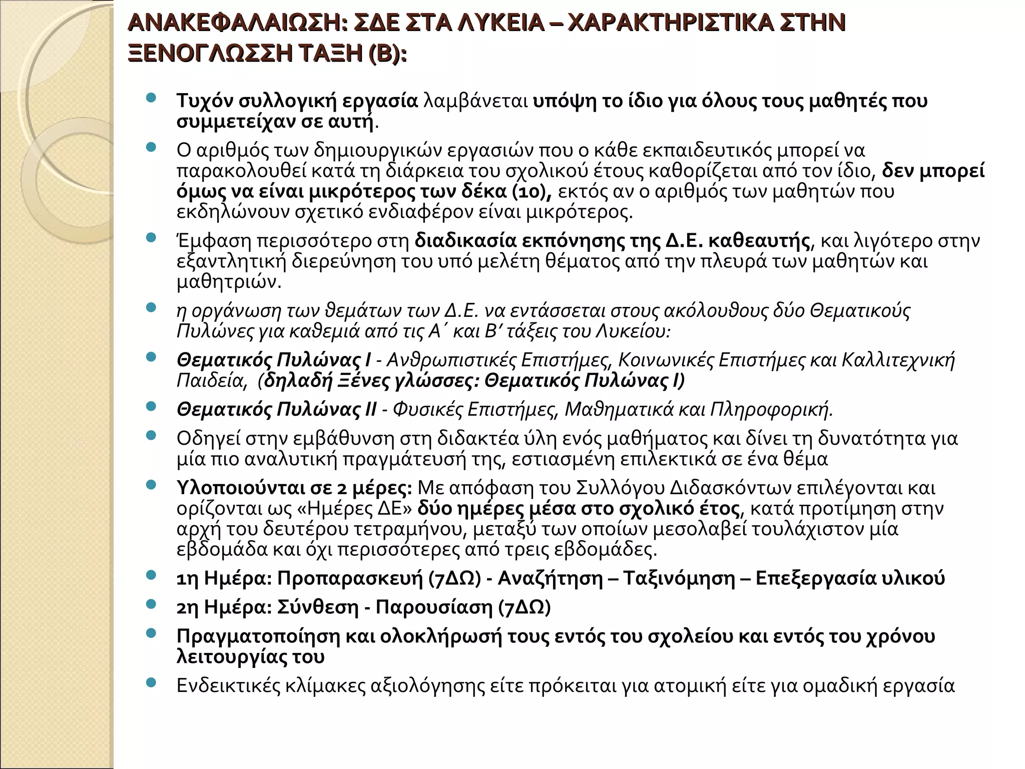 ΑΝΑΚΕΦΑΛΑΙΩΣΗ:ΑΝΑΚΕΦΑΛΑΙΩΣΗ: ΣΔΕ ΣΤΑ ΛΥΚΕΙΑ – ΧΑΡΑΚΤΗΡΙΣΤΙΚΑ ΣΤΗΝΣΔΕ ΣΤΑ ΛΥΚΕΙΑ – ΧΑΡΑΚΤΗΡΙΣΤΙΚΑ ΣΤΗΝ
ΞΕΝΟΓΛΩΣΣΗ ΤΑΞΗ (Β):ΞΕΝΟΓΛΩΣΣΗ ΤΑΞΗ (Β):
 Τυχόν συλλογική εργασία λαμβάνεται υπόψη το ίδιο για όλους τους μαθητές που
συμμετείχαν σε αυτή.
 Ο αριθμός των δημιουργικών εργασιών που ο κάθε εκπαιδευτικός μπορεί να
παρακολουθεί κατά τη διάρκεια του σχολικού έτους καθορίζεται από τον ίδιο, δεν μπορεί
όμως να είναι μικρότερος των δέκα (10), εκτός αν ο αριθμός των μαθητών που
εκδηλώνουν σχετικό ενδιαφέρον είναι μικρότερος.
 Έμφαση περισσότερο στη διαδικασία εκπόνησης της Δ.Ε. καθεαυτής, και λιγότερο στην
εξαντλητική διερεύνηση του υπό μελέτη θέματος από την πλευρά των μαθητών και
μαθητριών.
 η οργάνωση των θεμάτων των Δ.Ε. να εντάσσεται στους ακόλουθους δύο Θεματικούς
Πυλώνες για καθεμιά από τις Α΄ και Β’ τάξεις του Λυκείου:
 Θεματικός Πυλώνας Ι - Ανθρωπιστικές Επιστήμες, Κοινωνικές Επιστήμες και Καλλιτεχνική
Παιδεία, (δηλαδή Ξένες γλώσσες: Θεματικός Πυλώνας Ι)
 Θεματικός Πυλώνας ΙΙ - Φυσικές Επιστήμες, Μαθηματικά και Πληροφορική.
 Οδηγεί στην εμβάθυνση στη διδακτέα ύλη ενός μαθήματος και δίνει τη δυνατότητα για
μία πιο αναλυτική πραγμάτευσή της, εστιασμένη επιλεκτικά σε ένα θέμα
 Υλοποιούνται σε 2 μέρες: Με απόφαση του Συλλόγου Διδασκόντων επιλέγονται και
ορίζονται ως «Ημέρες ΔΕ» δύο ημέρες μέσα στο σχολικό έτος, κατά προτίμηση στην
αρχή του δευτέρου τετραμήνου, μεταξύ των οποίων μεσολαβεί τουλάχιστον μία
εβδομάδα και όχι περισσότερες από τρεις εβδομάδες.
 1η Ημέρα: Προπαρασκευή (7ΔΩ) - Αναζήτηση – Ταξινόμηση – Επεξεργασία υλικού
 2η Ημέρα: Σύνθεση - Παρουσίαση (7ΔΩ)
 Πραγματοποίηση και ολοκλήρωσή τους εντός του σχολείου και εντός του χρόνου
λειτουργίας του
 Ενδεικτικές κλίμακες αξιολόγησης είτε πρόκειται για ατομική είτε για ομαδική εργασία
 