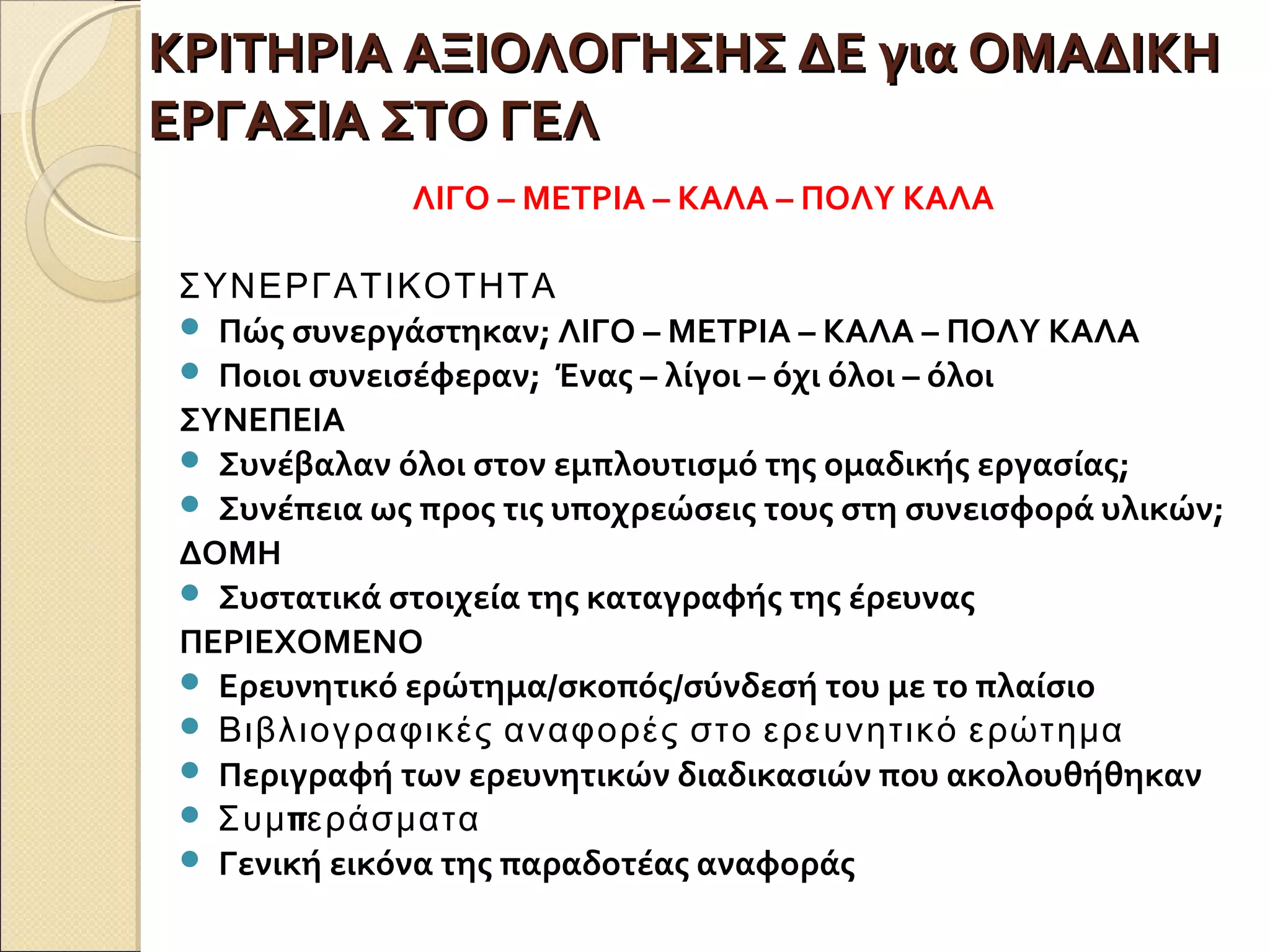 ΚΡΙΤΗΡΙΑ ΑΞΙΟΛΟΓΗΣΗΣ ΔΕ για ΟΜΑΔΙΚΗΚΡΙΤΗΡΙΑ ΑΞΙΟΛΟΓΗΣΗΣ ΔΕ για ΟΜΑΔΙΚΗ
ΕΡΓΑΣΙΑ ΣΤΟ ΓΕΛΕΡΓΑΣΙΑ ΣΤΟ ΓΕΛ
ΛΙΓΟ – ΜΕΤΡΙΑ – ΚΑΛΑ – ΠΟΛΥ ΚΑΛΑ
ΣΥΝΕΡΓΑΤΙΚΟΤΗΤΑ
 Πώς συνεργάστηκαν; ΛΙΓΟ – ΜΕΤΡΙΑ – ΚΑΛΑ – ΠΟΛΥ ΚΑΛΑ
 Ποιοι συνεισέφεραν; Ένας – λίγοι – όχι όλοι – όλοι
ΣΥΝΕΠΕΙΑ
 Συνέβαλαν όλοι στον εμπλουτισμό της ομαδικής εργασίας;
 Συνέπεια ως προς τις υποχρεώσεις τους στη συνεισφορά υλικών;
ΔΟΜΗ
 Συστατικά στοιχεία της καταγραφής της έρευνας
ΠΕΡΙΕΧΟΜΕΝΟ
 Ερευνητικό ερώτημα/σκοπός/σύνδεσή του με το πλαίσιο
 Βιβλιογραφικές αναφορές στο ερευνητικό ερώτημα
 Περιγραφή των ερευνητικών διαδικασιών που ακολουθήθηκαν
 πΣυμ εράσματα
 Γενική εικόνα της παραδοτέας αναφοράς
 