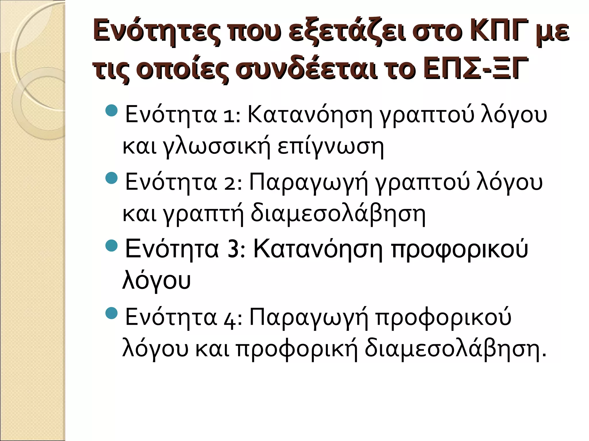 Ενότητες που εξετάζει στο ΚΠΓ μεΕνότητες που εξετάζει στο ΚΠΓ με
τις οποίες συνδέεται το ΕΠΣ-ΞΓτις οποίες συνδέεται το ΕΠΣ-ΞΓ
Ενότητα 1: Κατανόηση γραπτού λόγου
και γλωσσική επίγνωση
Ενότητα 2: Παραγωγή γραπτού λόγου
και γραπτή διαμεσολάβηση
 3: πΕνότητα Κατανόηση ροφορικού
λόγου
Ενότητα 4: Παραγωγή προφορικού
λόγου και προφορική διαμεσολάβηση.
 