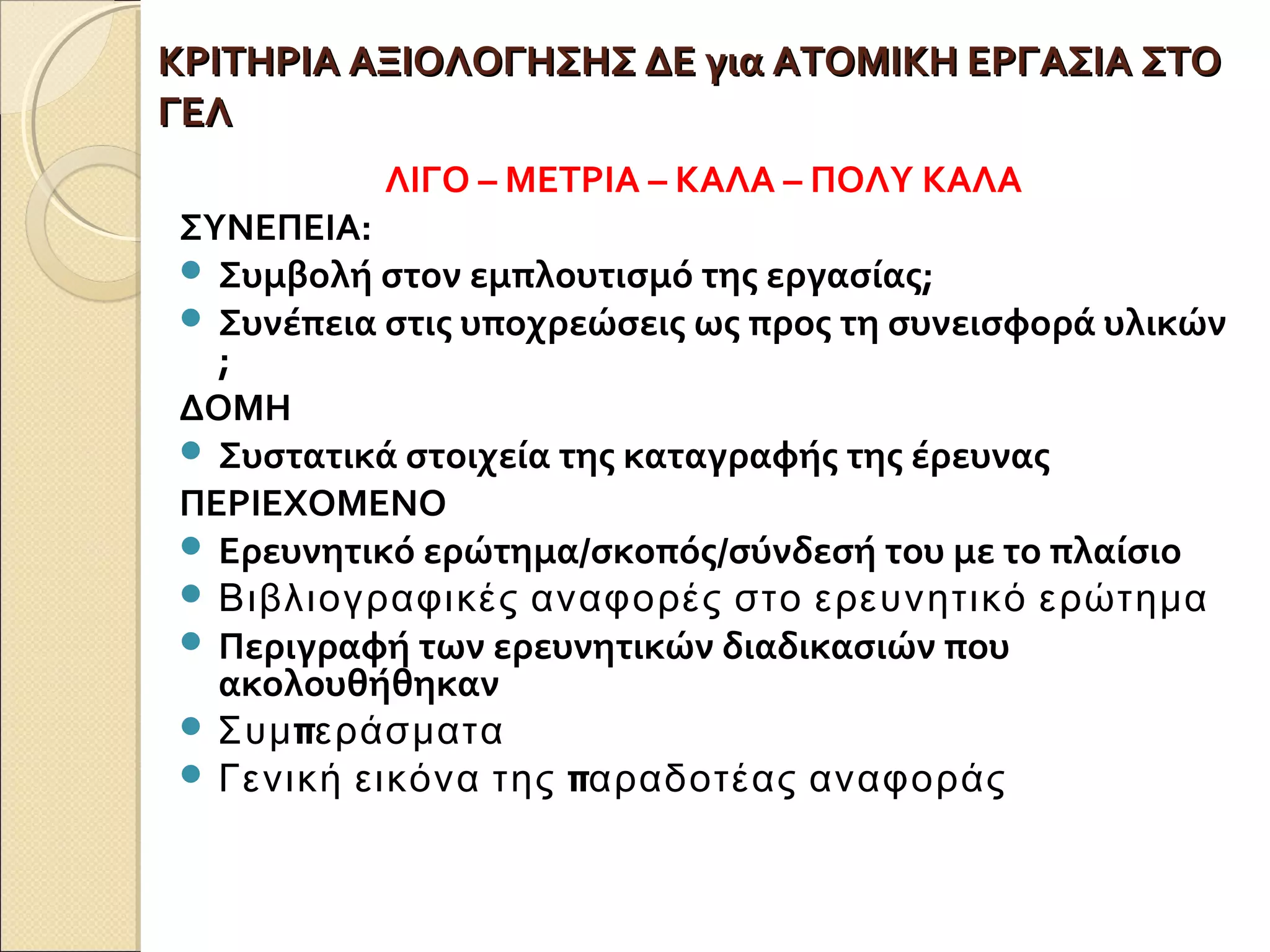 ΚΡΙΤΗΡΙΑ ΑΞΙΟΛΟΓΗΣΗΣ ΔΕ για ΑΤΟΜΙΚΗ ΕΡΓΑΣΙΑ ΣΤΟΚΡΙΤΗΡΙΑ ΑΞΙΟΛΟΓΗΣΗΣ ΔΕ για ΑΤΟΜΙΚΗ ΕΡΓΑΣΙΑ ΣΤΟ
ΓΕΛΓΕΛ
ΛΙΓΟ – ΜΕΤΡΙΑ – ΚΑΛΑ – ΠΟΛΥ ΚΑΛΑ
ΣΥΝΕΠΕΙΑ:
 Συμβολή στον εμπλουτισμό της εργασίας;
 Συνέπεια στις υποχρεώσεις ως προς τη συνεισφορά υλικών
;
ΔΟΜΗ
 Συστατικά στοιχεία της καταγραφής της έρευνας
ΠΕΡΙΕΧΟΜΕΝΟ
 Ερευνητικό ερώτημα/σκοπός/σύνδεσή του με το πλαίσιο
 Βιβλιογραφικές αναφορές στο ερευνητικό ερώτημα
 Περιγραφή των ερευνητικών διαδικασιών που
ακολουθήθηκαν
 πΣυμ εράσματα
 πΓενική εικόνα της αραδοτέας αναφοράς
 