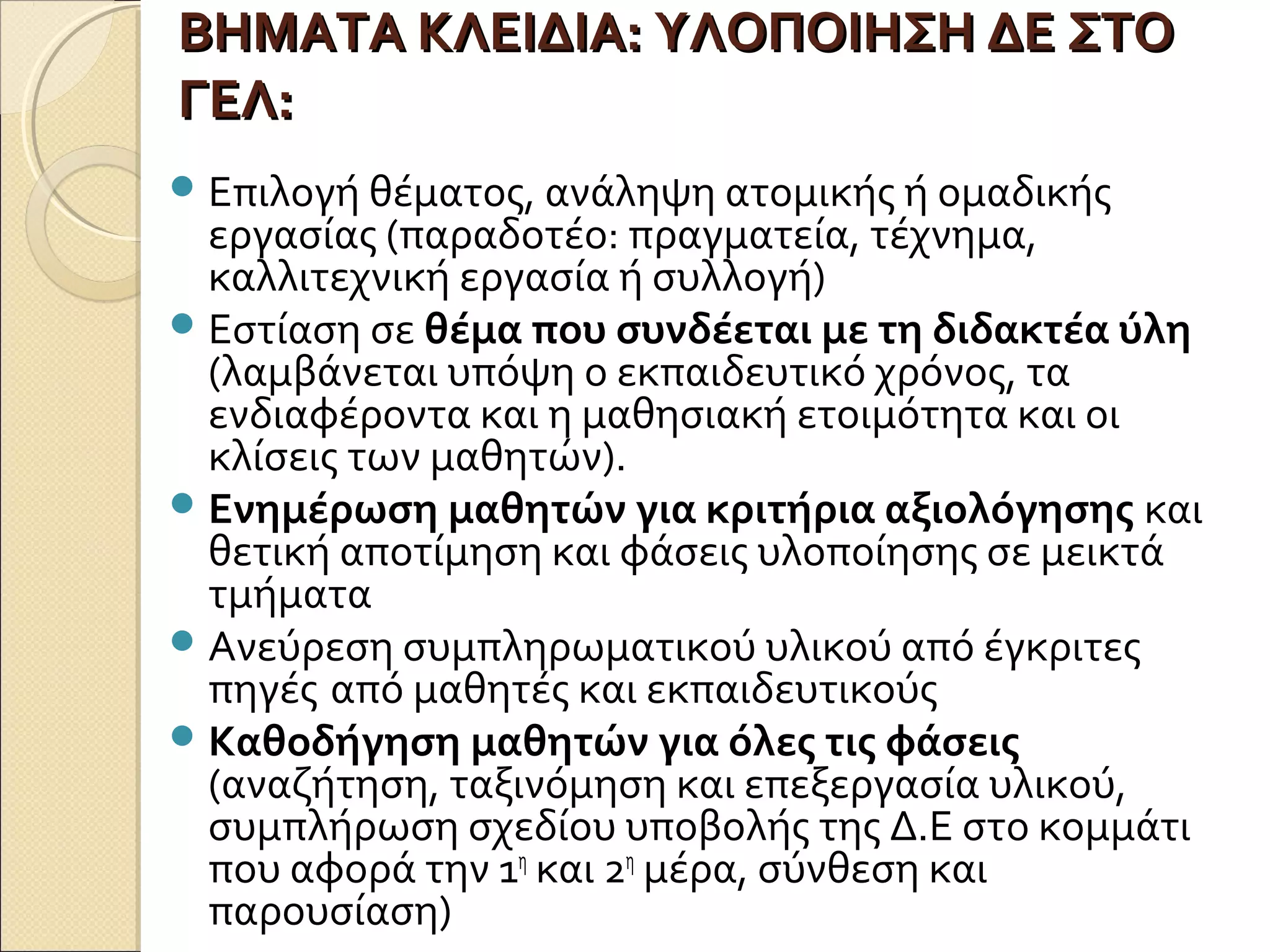 ΒΗΜΑΤΑ ΚΛΕΙΔΙΑ: ΥΛΟΠΟΙΗΣΗ ΔΕ ΣΤΟΒΗΜΑΤΑ ΚΛΕΙΔΙΑ: ΥΛΟΠΟΙΗΣΗ ΔΕ ΣΤΟ
ΓΕΛ:ΓΕΛ:
Επιλογή θέματος, ανάληψη ατομικής ή ομαδικής
εργασίας (παραδοτέο: πραγματεία, τέχνημα,
καλλιτεχνική εργασία ή συλλογή)
Εστίαση σε θέμα που συνδέεται με τη διδακτέα ύλη
(λαμβάνεται υπόψη ο εκπαιδευτικό χρόνος, τα
ενδιαφέροντα και η μαθησιακή ετοιμότητα και οι
κλίσεις των μαθητών).
Ενημέρωση μαθητών για κριτήρια αξιολόγησης και
θετική αποτίμηση και φάσεις υλοποίησης σε μεικτά
τμήματα
Ανεύρεση συμπληρωματικού υλικού από έγκριτες
πηγές από μαθητές και εκπαιδευτικούς
Καθοδήγηση μαθητών για όλες τις φάσεις
(αναζήτηση, ταξινόμηση και επεξεργασία υλικού,
συμπλήρωση σχεδίου υποβολής της Δ.Ε στο κομμάτι
που αφορά την 1η
και 2η
μέρα, σύνθεση και
παρουσίαση)
 