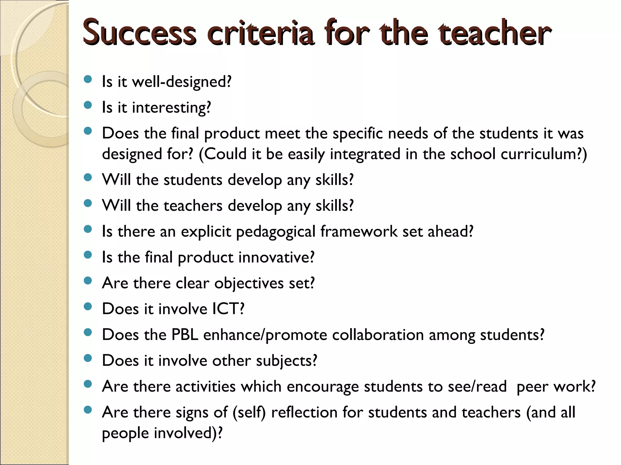 Success criteria for the teacherSuccess criteria for the teacher
 Is it well-designed?
 Is it interesting?
 Does the final product meet the specific needs of the students it was
designed for? (Could it be easily integrated in the school curriculum?)
 Will the students develop any skills?
 Will the teachers develop any skills?
 Is there an explicit pedagogical framework set ahead?
 Is the final product innovative?
 Are there clear objectives set?
 Does it involve ICT?
 Does the PBL enhance/promote collaboration among students?
 Does it involve other subjects?
 Are there activities which encourage students to see/read peer work?
 Are there signs of (self) reflection for students and teachers (and all
people involved)?
 