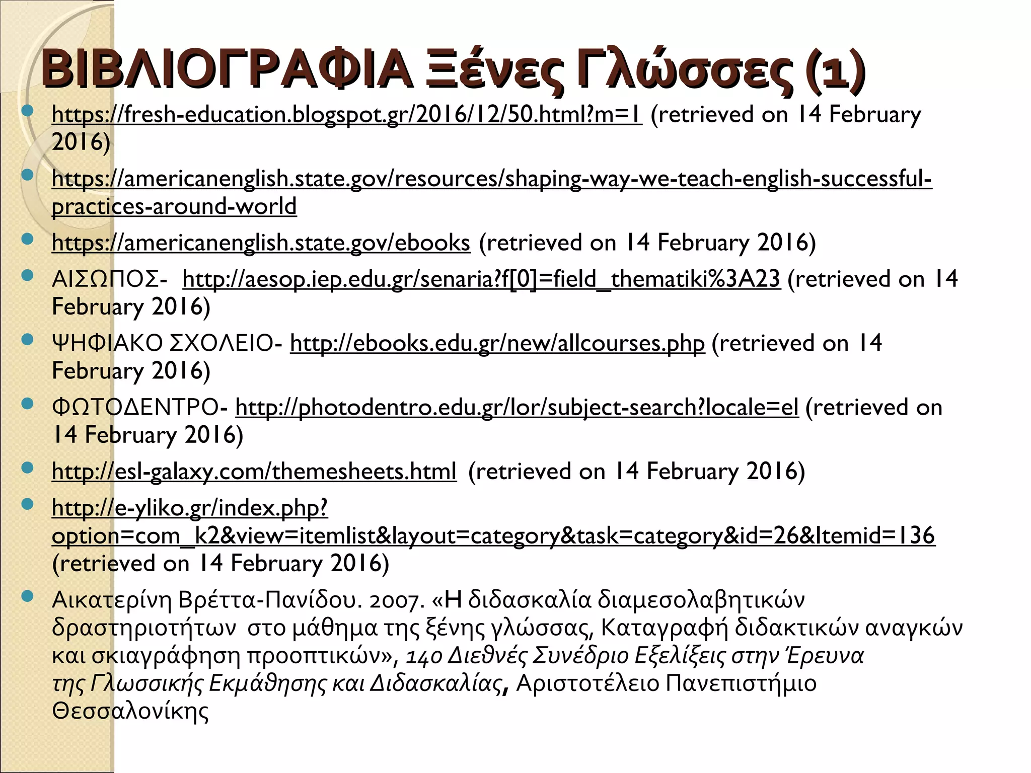 ΒΙΒΛΙΟΓΡΑΦΙΑ Ξένες Γλώσσες (1)ΒΙΒΛΙΟΓΡΑΦΙΑ Ξένες Γλώσσες (1)
 https://fresh-education.blogspot.gr/2016/12/50.html?m=1 (retrieved on 14 February
2016)
 https://americanenglish.state.gov/resources/shaping-way-we-teach-english-successful-
practices-around-world
 https://americanenglish.state.gov/ebooks (retrieved on 14 February 2016)
 ΑΙΣΩΠΟΣ- http://aesop.iep.edu.gr/senaria?f[0]=field_thematiki%3A23 (retrieved on 14
February 2016)
 ΨΗΦΙΑΚΟ ΣΧΟΛΕΙΟ- http://ebooks.edu.gr/new/allcourses.php (retrieved on 14
February 2016)
 ΦΩΤΟΔΕΝΤΡΟ- http://photodentro.edu.gr/lor/subject-search?locale=el (retrieved on
14 February 2016)
 http://esl-galaxy.com/themesheets.html (retrieved on 14 February 2016)
 http://e-yliko.gr/index.php?
option=com_k2&view=itemlist&layout=category&task=category&id=26&Itemid=136
(retrieved on 14 February 2016)
 Αικατερίνη Βρέττα-Πανίδου. 2007. «H διδασκαλία διαμεσολαβητικών
δραστηριοτήτων στο μάθημα της ξένης γλώσσας, Καταγραφή διδακτικών αναγκών
και σκιαγράφηση προοπτικών», 14ο Διεθνές Συνέδριο Εξελίξεις στην Έρευνα
της Γλωσσικής Εκµάθησης και Διδασκαλίας, Αριστοτέλειο Πανεπιστήμιο
Θεσσαλονίκης
 