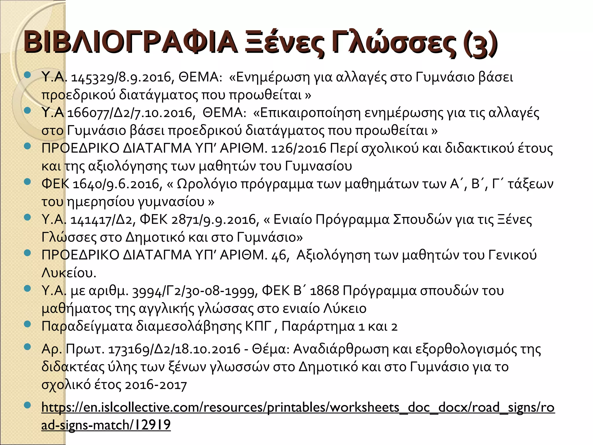 ΒΙΒΛΙΟΓΡΑΦΙΑ Ξένες Γλώσσες (3)ΒΙΒΛΙΟΓΡΑΦΙΑ Ξένες Γλώσσες (3)
 Y.A. 145329/8.9.2016, ΘΕΜΑ: «Ενημέρωση για αλλαγές στο Γυμνάσιο βάσει
προεδρικού διατάγματος που προωθείται »
 Y.A 166077/Δ2/7.10.2016, ΘΕΜΑ: «Επικαιροποίηση ενημέρωσης για τις αλλαγές
στο Γυμνάσιο βάσει προεδρικού διατάγματος που προωθείται »
 ΠΡΟΕΔΡΙΚΟ ΔΙΑΤΑΓΜΑ ΥΠ’ ΑΡΙΘΜ. 126/2016 Περί σχολικού και διδακτικού έτους
και της αξιολόγησης των μαθητών του Γυμνασίου
 ΦΕΚ 1640/9.6.2016, « Ωρολόγιο πρόγραμμα των μαθημάτων των Α΄, Β΄, Γ΄ τάξεων
του ημερησίου γυμνασίου »
 Υ.Α. 141417/Δ2, ΦΕΚ 2871/9.9.2016, « Ενιαίο Πρόγραμμα Σπουδών για τις Ξένες
Γλώσσες στο Δημοτικό και στο Γυμνάσιο»
 ΠΡΟΕΔΡΙΚΟ ΔΙΑΤΑΓΜΑ ΥΠ’ ΑΡΙΘΜ. 46, Αξιολόγηση των μαθητών του Γενικού
Λυκείου.
 Υ.Α. με αριθμ. 3994/Γ2/30-08-1999, ΦΕΚ Β΄ 1868 Πρόγραμμα σπουδών του
μαθήματος της αγγλικής γλώσσας στο ενιαίο Λύκειο
 Παραδείγματα διαμεσολάβησης ΚΠΓ , Παράρτημα 1 και 2
 Αρ. Πρωτ. 173169/Δ2/18.10.2016 - Θέμα: Αναδιάρθρωση και εξορθολογισμός της
διδακτέας ύλης των ξένων γλωσσών στο Δημοτικό και στο Γυμνάσιο για το
σχολικό έτος 2016-2017
 https://en.islcollective.com/resources/printables/worksheets_doc_docx/road_signs/ro
ad-signs-match/12919
 