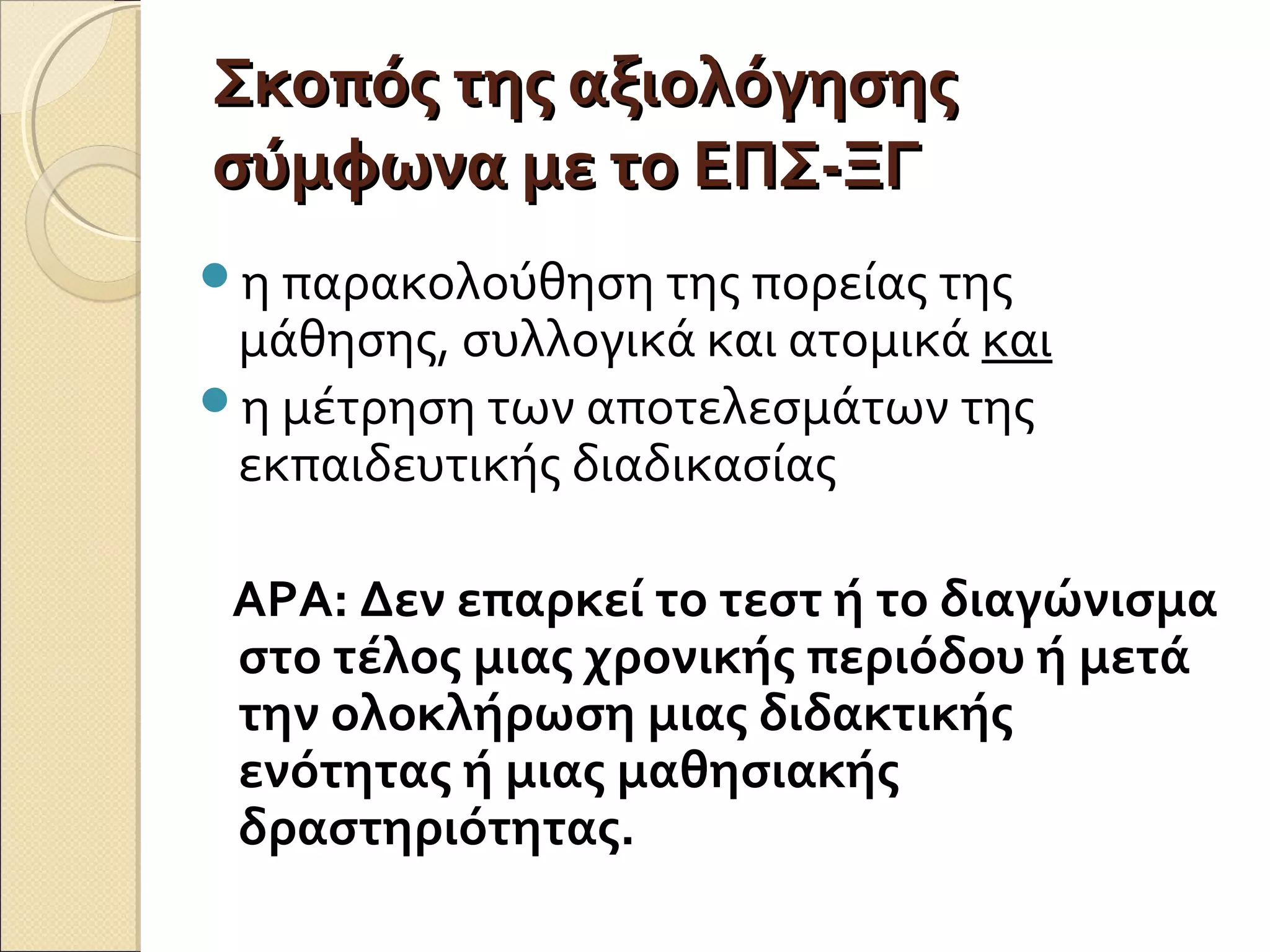 Σκοπός της αξιολόγησηςΣκοπός της αξιολόγησης
σύμφωνα με το ΕΠΣ-ΞΓσύμφωνα με το ΕΠΣ-ΞΓ
η παρακολούθηση της πορείας της
μάθησης, συλλογικά και ατομικά και
η μέτρηση των αποτελεσμάτων της
εκπαιδευτικής διαδικασίας
ΑΡΑ: Δεν επαρκεί το τεστ ή το διαγώνισμα
στο τέλος μιας χρονικής περιόδου ή μετά
την ολοκλήρωση μιας διδακτικής
ενότητας ή μιας μαθησιακής
δραστηριότητας.
 