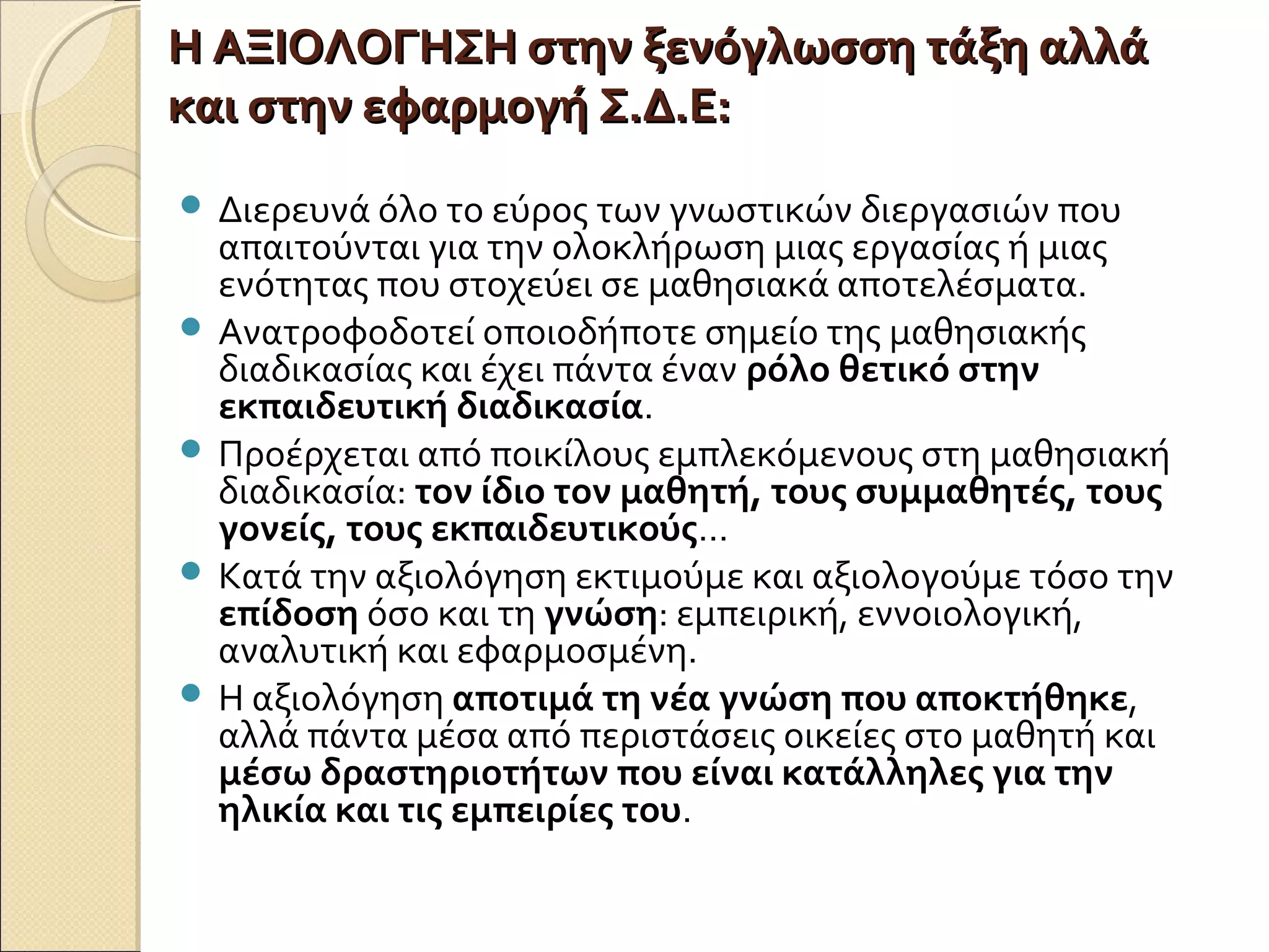 Η ΑΞΙΟΛΟΓΗΣΗ στην ξενόγλωσση τάξη αλλάΗ ΑΞΙΟΛΟΓΗΣΗ στην ξενόγλωσση τάξη αλλά
και στην εφαρμογή Σ.Δ.Ε:και στην εφαρμογή Σ.Δ.Ε:
 Διερευνά όλο το εύρος των γνωστικών διεργασιών που
απαιτούνται για την ολοκλήρωση μιας εργασίας ή μιας
ενότητας που στοχεύει σε μαθησιακά αποτελέσματα.
 Ανατροφοδοτεί οποιοδήποτε σημείο της μαθησιακής
διαδικασίας και έχει πάντα έναν ρόλο θετικό στην
εκπαιδευτική διαδικασία.
 Προέρχεται από ποικίλους εμπλεκόμενους στη μαθησιακή
διαδικασία: τον ίδιο τον μαθητή, τους συμμαθητές, τους
γονείς, τους εκπαιδευτικούς…
 Κατά την αξιολόγηση εκτιμούμε και αξιολογούμε τόσο την
επίδοση όσο και τη γνώση: εμπειρική, εννοιολογική,
αναλυτική και εφαρμοσμένη.
 Η αξιολόγηση αποτιμά τη νέα γνώση που αποκτήθηκε,
αλλά πάντα μέσα από περιστάσεις οικείες στο μαθητή και
μέσω δραστηριοτήτων που είναι κατάλληλες για την
ηλικία και τις εμπειρίες του.
 