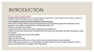 INTRODUCTION
What is problem-based learning?
Problem-based learning (PBL) is a student-centered approach in which students learn about a subject by
working in groups to solve an open-ended problem.
•The problem is what drives the motivation and the learning.
Rather than teaching relevant material and subsequently having students apply the knowledge to solve
problems, the problem is presented first. Students generally must:
•Examine and define the problem.
•Explore what they already know about underlying issues related to it.
•Determine what they need to learn and where they can acquire the information and tools necessary to solve
the problem.
•Evaluate possible ways to solve the problem.
•Solve the problem.
•Report on their findings.
•PBL assignments can be short, or they can be more involved and take a whole semester.
•PBL is often group oriented, so it is beneficial to set aside classroom time to prepare students to work in
groups and to allow them to engage in their PBL project.
 