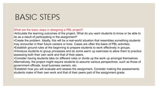 BASIC STEPS
What are the basic steps in designing a PBL project?
•Articulate the learning outcomes of the project. What do you want students to know or be able to
do as a result of participating in the assignment?
•Create the problem. Ideally, this will be a real-world situation that resembles something students
may encounter in their future careers or lives. Cases are often the basis of PBL activities.
•Establish ground rules at the beginning to prepare students to work effectively in groups.
•Introduce students to group processes and do some warm up exercises to allow them to practice
assessing both their own work and that of their peers.
•Consider having students take on different roles or divide up the work up amongst themselves.
Alternatively, the project might require students to assume various perspectives, such as those of
government officials, local business owners, etc.
•Establish how you will evaluate and assess the assignment. Consider making the assessments
students make of their own work and that of their peers part of the assignment grade.
 