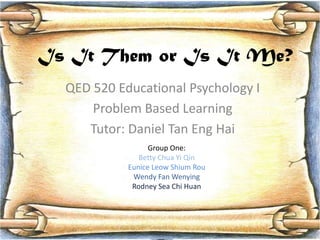Is It Them or Is It Me?
  QED 520 Educational Psychology I
      Problem Based Learning
     Tutor: Daniel Tan Eng Hai
                  Group One:
               Betty Chua Yi Qin
            Eunice Leow Shium Rou
             Wendy Fan Wenying
             Rodney Sea Chi Huan




                                     1
 