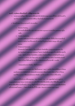 ตอนที่ 2 สรุปผลการศึกษาค้นคว้า / แก้ปัญหาตามภารกิจ
   1. จากสถานการณ์ปัญหาที่มีนานุชและเพื่อนพบในข้างต้นมีสาเหตุมาจากการที่ไม่ทราบถึงโครงสร้าง
        ของโปรแกรมภาษซี มีนานุชจะต้องไปศึกษา ค้นคว้าเกี่ยวกับโปรแกรมภาซี

   2. โครงสร้างของโปรแกรมภาษาซี ประกอบด้วย

           1. Function Heading
              ประกอบด้วยชื่อฟังก์ชัน และอาจมีรายการของ argument (บางคนเรียก parameter) อยู่ใน
              วงเล็บ
           2. Variable Declaration
              ส่วนประกาศตัวแปร สาหรับภาษาซี ตัวแปรหรือค่าคงที่ทุกตัว ที่ใช้ในโปรแกรมจะต้องมี
              การประกาศก่อนว่าจะใช้งานอย่างไร จะเก็บค่าในรูปแบบใดเช่น interger หรือ real
              number
           3. Compound Statements
              ส่วนของประโยคคาสั่งต่างๆ ซึ่งแบ่งเป็นประโยคเชิงซ้อน (compound statement) กับ
              ประโยคนิพจน์ (expression statment) โดยประโยคเชิงซ้อนจะอยู่ภายในวงเล็บปีกกาคู่หนึ่ง
              { และ } โดยในหนึ่งประโยคเชิงซ้อน จะมีประโยคนิพจน์ที่แยกจากกันด้วยเครื่องหมาย
              semicolon (;) หลายๆ ประโยครวมกัน และ อาจมีวงเล็บปีกกาใส่ประโยคเชิงซ้อนย่อยเข้า
              ไปอีกได้ ซึ่งจะได้เห็นต่อไป และวิธีการเขียนคอมเมนต์ในภาษาซีมี 2 แบบคือ

               • คอมเมนต์แบบบรรทัดเดียว ใช้เครื่องหมาย //

               • คอมเมนต์แบบหลายบรรทัด ใช้เครื่องหมาย /* และ */ จะเห็นว่าในกรณีที่ต้องการใส่คอม
       เมนต์หลาย ๆ บรรทัดติดกันนั้น คอมเมนต์แบบหลายบรรทัดจะช่วยประหยัดเวลาในการใส่คอม
       เมนต์ได้มากกว่าการใช้คอมเมนต์แบบบรรทัดเดียว แต่ ก็ควรระมัดระวังในการใช้งานด้วย

        โปรแกรมนี้เมื่อทางาน (เลือกเมนู Run > Run หรือกด < Ctrl + F9>) ดูผลลัพธ์ จะปรากฏคาว่า
LampangKanlayanee School ออกทางจอภาพ จะเห็นได้ว่าในฟังก์ชั่นหลักมีการเรียกใช้ฟังก์ชั่น printf( ) จะ
ทาหน้าที่พิมพ์ข้อความหรือสตริง ( String) ที่อยู่ในเครื่องหมายคาพูดออกมาทางหน้าจอ และจบฟังก์ชั่นด้วย
เครื่องหมายเซมิโคลอน ( ; ) โดยจะเก็บฟังก์ชั่นนี้ไว้ใน stdio ( ย่อมาจาก standard input output)
 