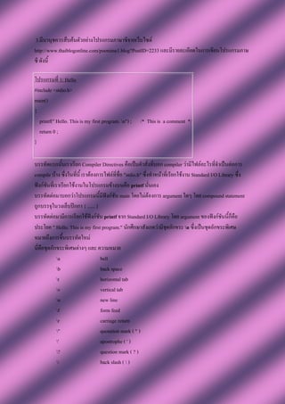 3.มีนานุชควรสืบค้นตัวอย่างโปรแกรมภาษาซีจากเว็บไซต์
http://www.thaiblogonline.com/poonime1.blog?PostID=2233 และมีรายละเอียดในการเขียนโปรแกรมภาษ
ซี ดังนี้

โปรแกรมที่ 1: Hello
#include <stdio.h>
main()
{
  printf(" Hello. This is my first program. n") ;    /* This is a comment */
  return 0 ;
}

บรรทัดแรกนั้นเราเรียก Compiler Directives คือเป็นคาสั่งที่บอก compiler ว่ามีไฟล์อะไรที่จาเป็นต่อการ
compile บ้าง ซึ่งในที่นี้ เราต้องการไฟล์ที่ชื่อ "stdio.h" ซึ่งทาหน้าที่เรียกใช้งาน Standard I/O Library ซึ่ง
ฟังก์ชันที่เราเรียกใช้งานในโปรแกรมข้างบนคือ printf นั่นเอง
บรรทัดต่อมาบอกว่าโปรแกรมนี้มีฟังก์ชัน main โดยไม่ต้องการ argument ใดๆ โดย compound statement
ถูกบรรจุในวงเล็บปีกกา { ...... }
บรรทัดต่อมามีการเรียกใช้ฟังก์ชัน printf จาก Standard I/O Library โดย argument ของฟังก์ชันนี้ก็คือ
ประโยค " Hello. This is my first program." นักศึกษาสังเกตว่ามีชุดอักขระ n ซึ่งเป็นชุดอักขระพิเศษ
หมายถึงการขึ้นบรรทัดใหม่
นี่คือชุดอักขระพิเศษต่างๆ และ ความหมาย
             a                    bell
             b                    back space
             t                    horizontal tab
             v                    vertical tab
             n                    new line
             f                    form feed
             r                    carriage return
             "                    quotation mark ( " )
             '                    apostrophe ( ' )
             ?                    question mark ( ? )
                                 back slash (  )
 