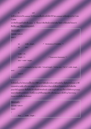 0                   null
นักศึกษาสามารถใส่ comment ในโปรแกรมเพื่ออธิบายสิ่งที่ทาได้ โดย comment จะต้องอยู่ระหว่าง * และ
* เสมอ
บรรทัดเกือบสุดท้ายมีคาสั่ง return 0 ซึ่งบอกว่าฟังก์ชันมีการส่งค่ากลับ โดยค่า 0 ที่ส่งกลับไปบอกว่า
ฟังก์ชัน main ได้ทางานสมบูรณ์แล้ว
โปรแกรมที่ 2
#include <stdio.h>
main ()
{
          int      width , length ;             /* Declaration of Variables */
          int      area ;

          width = 10 ;
          length = 5 ;                                   /* Expression Statements */
          area = width * length ;

          printf ("A rectangular having width = %d and length = %d has area = %d n", width, length,
area) ;
          return 0
}

สิ่งที่เพิ่มขึ้นมาในโปรแกรมนี้คือ มีการใช้ตัวแปร จึงต้องมีการประกาศตัวแปรด้วย ซึ่งตัวแปรทั้งหมด เราใช้
แบบเลขจานวนเต็ม หรือ แบบ integer (จะกล่าวถึงหลักการในการตั้งชื่อต่อไป)นอกจากนั้นในฟังก์ชัน
printf ยังมี argument เพิ่มขึ้นคือ มีการพิมพ์ค่าของตัวแปร width length และ area ด้วย เราจึงต้องระบุ Format
ของการพิมพ์ตัวแปรดังกล่าว ในทีนี้เราระบุให้เป็นเลขฐานสิบ หรือ Decimal เราจึงใช้ %d ในการระบุ
Format ของสิ่งที่จะพิมพ์ออกมา

โปรแกรมที่ 3
#include <stdio.h>
main()
{
          float    width , length ;
 
