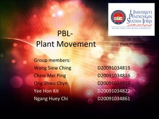 PBL-
Plant Movement
Group members:
Wong Siew Ching D20091034815
Chew Mei Ping D20091034816
Ong Shwu Chyn D20091034817
Yee Hon Kit D20091034822
Ngang Huey Chi D20091034861
TBF 3023
Plant Physiology
 