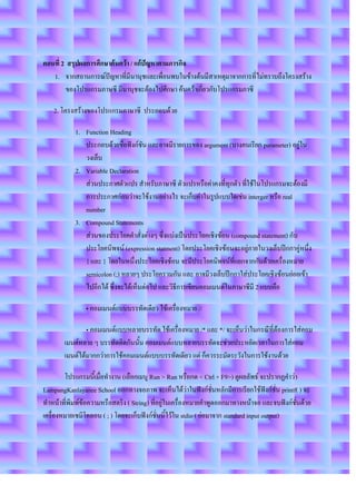 ตอนที่ 2 สรุปผลการศึกษาค้นคว้า / แก้ปัญหาตามภารกิจ
   1. จากสถานการณ์ปัญหาที่มีนานุชและเพื่อนพบในข้างต้นมีสาเหตุมาจากการที่ไม่ทราบถึงโครงสร้าง
        ของโปรแกรมภาษซี มีนานุชจะต้องไปศึกษา ค้นคว้าเกี่ยวกับโปรแกรมภาซี

   2. โครงสร้างของโปรแกรมภาษาซี ประกอบด้วย

           1. Function Heading
              ประกอบด้วยชื่อฟังก์ชัน และอาจมีรายการของ argument (บางคนเรียก parameter) อยู่ใน
              วงเล็บ
           2. Variable Declaration
              ส่วนประกาศตัวแปร สาหรับภาษาซี ตัวแปรหรือค่าคงที่ทุกตัว ที่ใช้ในโปรแกรมจะต้องมี
              การประกาศก่อนว่าจะใช้งานอย่างไร จะเก็บค่าในรูปแบบใดเช่น interger หรือ real
              number
           3. Compound Statements
              ส่วนของประโยคคาสั่งต่างๆ ซึ่งแบ่งเป็นประโยคเชิงซ้อน (compound statement) กับ
              ประโยคนิพจน์ (expression statment) โดยประโยคเชิงซ้อนจะอยู่ภายในวงเล็บปีกกาคู่หนึ่ง
              { และ } โดยในหนึ่งประโยคเชิงซ้อน จะมีประโยคนิพจน์ที่แยกจากกันด้วยเครื่องหมาย
              semicolon (;) หลายๆ ประโยครวมกัน และ อาจมีวงเล็บปีกกาใส่ประโยคเชิงซ้อนย่อยเข้า
              ไปอีกได้ ซึ่งจะได้เห็นต่อไป และวิธีการเขียนคอมเมนต์ในภาษาซีมี 2 แบบคือ

               • คอมเมนต์แบบบรรทัดเดียว ใช้เครื่องหมาย //

               • คอมเมนต์แบบหลายบรรทัด ใช้เครื่องหมาย /* และ */ จะเห็นว่าในกรณีที่ต้องการใส่คอม
       เมนต์หลาย ๆ บรรทัดติดกันนั้น คอมเมนต์แบบหลายบรรทัดจะช่วยประหยัดเวลาในการใส่คอม
       เมนต์ได้มากกว่าการใช้คอมเมนต์แบบบรรทัดเดียว แต่ ก็ควรระมัดระวังในการใช้งานด้วย

        โปรแกรมนี้เมื่อทางาน (เลือกเมนู Run > Run หรือกด < Ctrl + F9>) ดูผลลัพธ์ จะปรากฏคาว่า
LampangKanlayanee School ออกทางจอภาพ จะเห็นได้ว่าในฟังก์ชั่นหลักมีการเรียกใช้ฟังก์ชั่น printf( ) จะ
ทาหน้าที่พิมพ์ข้อความหรือสตริง ( String) ที่อยู่ในเครื่องหมายคาพูดออกมาทางหน้าจอ และจบฟังก์ชั่นด้วย
เครื่องหมายเซมิโคลอน ( ; ) โดยจะเก็บฟังก์ชั่นนี้ไว้ใน stdio ( ย่อมาจาก standard input output)
 