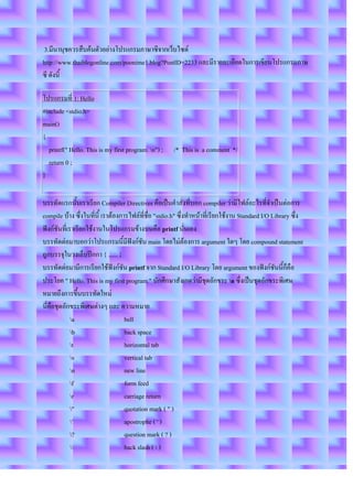 3.มีนานุชควรสืบค้นตัวอย่างโปรแกรมภาษาซีจากเว็บไซต์
http://www.thaiblogonline.com/poonime1.blog?PostID=2233 และมีรายละเอียดในการเขียนโปรแกรมภาษ
ซี ดังนี้

โปรแกรมที่ 1: Hello
#include <stdio.h>
main()
{
  printf(" Hello. This is my first program. n") ;    /* This is a comment */
  return 0 ;
}

บรรทัดแรกนั้นเราเรียก Compiler Directives คือเป็นคาสั่งที่บอก compiler ว่ามีไฟล์อะไรที่จาเป็นต่อการ
compile บ้าง ซึ่งในที่นี้ เราต้องการไฟล์ที่ชื่อ "stdio.h" ซึ่งทาหน้าที่เรียกใช้งาน Standard I/O Library ซึ่ง
ฟังก์ชันที่เราเรียกใช้งานในโปรแกรมข้างบนคือ printf นั่นเอง
บรรทัดต่อมาบอกว่าโปรแกรมนี้มีฟังก์ชัน main โดยไม่ต้องการ argument ใดๆ โดย compound statement
ถูกบรรจุในวงเล็บปีกกา { ...... }
บรรทัดต่อมามีการเรียกใช้ฟังก์ชัน printf จาก Standard I/O Library โดย argument ของฟังก์ชันนี้ก็คือ
ประโยค " Hello. This is my first program." นักศึกษาสังเกตว่ามีชุดอักขระ n ซึ่งเป็นชุดอักขระพิเศษ
หมายถึงการขึ้นบรรทัดใหม่
นี่คือชุดอักขระพิเศษต่างๆ และ ความหมาย
             a                    bell
             b                    back space
             t                    horizontal tab
             v                    vertical tab
             n                    new line
             f                    form feed
             r                    carriage return
             "                    quotation mark ( " )
             '                    apostrophe ( ' )
             ?                    question mark ( ? )
                                 back slash (  )
 
