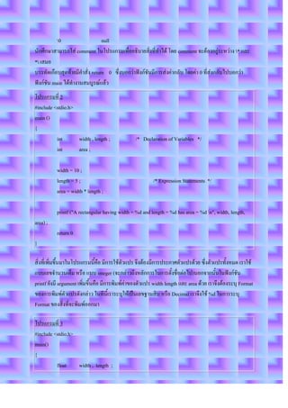 0                   null
นักศึกษาสามารถใส่ comment ในโปรแกรมเพื่ออธิบายสิ่งที่ทาได้ โดย comment จะต้องอยู่ระหว่าง * และ
* เสมอ
บรรทัดเกือบสุดท้ายมีคาสั่ง return 0 ซึ่งบอกว่าฟังก์ชันมีการส่งค่ากลับ โดยค่า 0 ที่ส่งกลับไปบอกว่า
ฟังก์ชัน main ได้ทางานสมบูรณ์แล้ว
โปรแกรมที่ 2
#include <stdio.h>
main ()
{
          int      width , length ;             /* Declaration of Variables */
          int      area ;

          width = 10 ;
          length = 5 ;                                   /* Expression Statements */
          area = width * length ;

          printf ("A rectangular having width = %d and length = %d has area = %d n", width, length,
area) ;
          return 0
}

สิ่งที่เพิ่มขึ้นมาในโปรแกรมนี้คือ มีการใช้ตัวแปร จึงต้องมีการประกาศตัวแปรด้วย ซึ่งตัวแปรทั้งหมด เราใช้
แบบเลขจานวนเต็ม หรือ แบบ integer (จะกล่าวถึงหลักการในการตั้งชื่อต่อไป)นอกจากนั้นในฟังก์ชัน
printf ยังมี argument เพิ่มขึ้นคือ มีการพิมพ์ค่าของตัวแปร width length และ area ด้วย เราจึงต้องระบุ Format
ของการพิมพ์ตัวแปรดังกล่าว ในทีนี้เราระบุให้เป็นเลขฐานสิบ หรือ Decimal เราจึงใช้ %d ในการระบุ
Format ของสิ่งที่จะพิมพ์ออกมา

โปรแกรมที่ 3
#include <stdio.h>
main()
{
          float    width , length ;
 