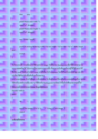 float      area ;

          printf("Please enter width: ") ;
          scanf("%f", &width) ;
          printf("Please enter length: ") ;
          scanf("%f", &length) ;

          area = width * length ;

          printf ("A rectangular having width = %d and length = %d has area = %d n", width, length,
area) ;
          return 0
}

ในโปรแกรมที่ 3 เราเปลี่ยนการใช้ตัวแปรจาก integer ไปเป็นแบบ floating point เพื่อให้ตัวแปรสามารถ
บรรจุ เลขทศนิยมได้ โปรแกรมนี้มีความสามารถมากขึ้น คือสามารถรับข้อมูลเข้าจากผู้ใช้ได้ด้วยการใช้
ฟังก์ชัน scanf โดยต้องกาหนด Format ของสิ่งที่จะรับใน argument โดยใส่ในเครื่องหมายคาพูด และ ตัว
แปรที่จะใช้เก็บค่าต้องขึ้นต้นด้วยเครื่องหมาย &
การกาหนด Format สาหรับข้อมูล เราต้องระมัดระวัง ต้องกาหนดให้ตรงกับประเภทของข้อมูลด้วย %d นั้น
ใช้สาหรับ เลขจานวนเต็ม และ %f ใช้สาหรับ floating point จะเกิดอะไรขึ้นถ้านักศึกษาละเลยจุดนี้ไป
โปรแกรมที่ 4 การกาหนด Format ข้อมูลผิดประเภท
#include <stdio.h>
main()
{
          int      i;

          printf("The number is %f n",i) ; /* Using %f with integer */
          return 0
}
4.อธิบายโปรแกรม
 