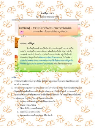 โจทยปญหา PBL 3
                               เรื่อง ขั้นตอนการพัฒนาโปรแกรม




ภารกิจ
1. จากสถานการณปญหาที่กลาวมาแลวนั้น นักเรียนสามารถอธิบายขั้นตอนการพัฒนาโปรแกรมได
   อยางไร (0.5 คะแนน)
2. ใหนักเรียนแตละกลุมพัฒนาโปรแกรมคอมพิวเตอรมาชวยในการแกปญหาในชีวิตประจําวันกลุมละ 1
   ปญหา เพื่อนํามาเขียนโปรแกรม จากนั้นอธิบายวาเพราะอะไรจึงเลือกปญหานี้ (0.5 คะแนน)
3. แตละกลุมเสนอแนวทางที่จะสามารถนํามาใชแกปญหาควรเปนอยางไร โดยบอกวิธีการหรือขั้นตอน
   การทํางานตามขั้นตอนการวิเคราะหปญหา (2 คะแนน) คือ
       3.1 การทําความเขาใจกับปญหา วาสิ่งที่ตองการคืออะไร
       3.2 ขอมูลนําเขามีอะไรบาง
       3.3 วิธีการที่ใชประมวลผลเปนอยางไร
       3.4 ผลลัพธที่ตองการเปนอยางไร
       3.5 กําหนดองคประกอบในการวิเคราะหคือ ตัวแปร
 