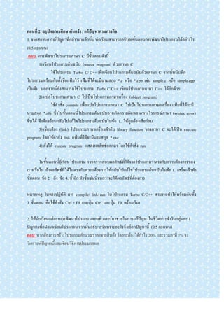 ตอนที่ 2 สรุปผลการศึกษาค้นคว้า / แก้ปัญหาตามภารกิจ
1. จากสถานการณ์ปัญหาที่กล่าวมาแล้วนั้น นักเรียนสามารถอธิบายขั้นตอนการพัฒนาโปรแกรมได้อย่างไร
(0.5 คะแนน)
 ตอบ การพัฒนาโปรแกรมภาษา C มีขั้นตอนดังนี้
        1) เขียนโปรแกรมต้นฉบับ (source program) ด้วยภาษา C
                 ใช้โปรแกรม Turbo C/ C++ เพื่อเขียนโปรแกรมต้นฉบับด้วยภาษา C จากนั้นบันทึก
โปรแกรมพร้อมกับตั้งชื่อแฟ้มไว้ แฟ้มที่ได้จะมีนามสกุล *.c หรือ *.cpp เช่น simple.c หรือ simple.cpp
เป็นต้น นอกจากนี้ยังสามารถใช้โปรแกรม Turbo C/C++ เขียนโปรแกรมภาษา C++ ได้อีกด้วย
        2) แปลโปรแกรมภาษา C ไปเป็นโปรแกรมภาษาเครื่อง (object program)
                 ใช้คาสั่ง compile เพื่อแปลโปรแกรมภาษา C ไปเป็นโปรแกรมภาษาเครื่อง แฟ้มที่ได้จะมี
นามสกุล *.obj ซึ่งในขั้นตอนนี้โปรแกรมต้นฉบับอาจเกิดความผิดพลาดทางไวยกรณ์ภาษา (syntax error)
ขึ้นได้ จึงต้องย้อนกลับไปแก้ไขโปรแกรมต้นฉบับในข้อ 1. ให้ถูกต้องเสียก่อน
        3) เชื่อมโยง (link) โปรแกรมภาษาเครื่องเข้ากับ library function ของภาษา C จะได้เป็น execute
program โดยใช้คาสั่ง link แฟ้มที่ได้จะมีนามสกุล *.exe
        4) สั่งให้ execute program แสดงผลลัพธ์ออกมา โดยใช้คาสั่ง run

       ในขั้นตอนนี้ผู้เขียนโปรแกรม ควรตรวจสอบผลลัพธ์ที่ได้จากโปรแกรมว่าตรงกับความต้องการของ
เราหรือไม่ ถ้าผลลัพธ์ที่ได้ไม่ตรงกับความต้องการให้กลับไปแก้ไขโปรแกรมต้นฉบับในข้อ 1. เสร็จแล้วทา
ขั้นตอน ข้อ 2. ถึง ข้อ 4. ซ้าอีก ทาซ้าเช่นนี้จนกว่าจะได้ผลลัพธ์ที่ต้องการ

หมายเหตุ ในทางปฏิบัติ การ compile/ link/ run ในโปรแกรม Turbo C/C++ สามารถทาให้พร้อมกันทั้ง
3 ขั้นตอน คือใช้คาสั่ง Ctrl + F9 (กดปุ่ม Ctrl และปุ่ม F9 พร้อมกัน)

2. ให้นักเรียนแต่ละกลุ่มพัฒนาโปรแกรมคอมพิวเตอร์มาช่วยในการแก้ปัญหาในชีวิตประจาวันกลุ่มละ 1
ปัญหา เพื่อนามาเขียนโปรแกรม จากนั้นอธิบายว่าเพราะอะไรจึงเลือกปัญหานี้ (0.5 คะแนน)
ตอบ หากต้องการสร้างโปรเเกรมคานวณราคาขายสินค้า โดยจะต้องได้กาไร 20% และรวมภาษี 7% จง
วิเคราะห์ปัญหานี้และเขียนวิธีการประมวลผล
 