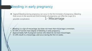 Bleeding in early pregnancy
 Vaginal bleeding during pregnancy can occur in the first trimester of pregnancy, bleeding
that occurs in the second and third trimester of pregnancy can often be a sign of a
possible complication. 1- Miscarriage
• Bleeding is a sign of miscarriage, but does not mean that miscarriage is imminent.
• 20-30% of women have degree of bleeding in early pregnancy.
• Approximately half of pregnant woman who bleed do not have miscarriages.
• 15-20% result in a miscarriage, and occur during the first 12 weeks.
 
